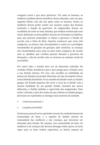 categoria	
   social	
   a	
   que	
   deve	
   pertencer.	
   Tal	
   como	
   os	
   homens,	
   as	
  
mulheres	
   também	
   devem	
   beneficiar	
   dessa	
   educação,	
   uma	
   vez	
   que,	
  
segundo	
   Platão,	
   elas	
   são	
   tão	
   aptas	
   como	
   os	
   homens.	
   Assim,	
   as	
  
mulheres	
   devem	
   poder	
   aceder	
   aos	
   mesmos	
   cargos	
   dos	
   homens	
  
incluindo	
   a	
   função	
   de	
   guerreiro.	
   Os	
   magistrados	
   devem	
   ser	
  
escolhidos	
  de	
  entre	
  os	
  mais	
  dotados,	
  que	
  tenham	
  evidenciado	
  uma	
  
maior	
  dedicação	
  ao	
  bem	
  público.	
  Devem	
  ser	
  formados	
  na	
  dialética,	
  
para	
   que	
   possam	
   contemplar	
   as	
   Ideias	
   e	
   governar	
   o	
   Estado	
   de	
  
acordo	
   com	
   a	
   Ideia	
   de	
   Bem.	
   Importa	
   esclarecer	
   que	
   estas	
   três	
  
categorias,	
  ou	
  classes,	
  não	
  correspondem	
  a	
  castas	
  ou	
  a	
  privilégios	
  
transmitidos	
   de	
   geração	
   em	
   geração;	
   pelo	
   contrário,	
   as	
   crianças	
  
são	
   encaminhadas	
   para	
   uma	
   ou	
   para	
   outra	
   categoria,	
   de	
   acordo	
  
com	
   as	
   aptidões	
   que	
   revelem	
   possuir	
   durante	
   o	
   processo	
   de	
  
formação,	
   e	
   não	
   de	
   acordo	
   com	
   os	
   recursos	
   ou	
   estatuto	
   social	
   da	
  
sua	
  família.	
  
Por	
   outro	
   lado,	
   o	
   Estado	
   deve	
   ser	
   de	
   dimensão	
   reduzida.	
   Na	
  
verdade,	
  Platão	
  considerava	
  que	
  o	
  pior	
  perigo	
  para	
  o	
  Estado	
  seria	
  
a	
   sua	
   divisão	
   interna.	
   Por	
   isso,	
   não	
   acredita	
   na	
   viabilidade	
   da	
  
justiça	
  em	
  Estados	
  de	
  grande	
  dimensão,	
  do	
  tipo	
  do	
  império	
  Persa,	
  
como	
  defendia	
  Xenofonte.	
  O	
  seu	
  modelo	
  de	
  Estado	
  eram	
  as	
  cidades	
  
gregas.	
  Um	
  Estado	
  pequeno	
  não	
  corre	
  o	
  risco	
  de	
  se	
  dividir	
  com	
  a	
  
mesma	
   facilidade	
   de	
   um	
   grande	
   Estado,	
   formado	
   por	
   povos	
  
diferentes,	
   e	
   facilita	
   também	
   a	
   supervisão	
   dos	
   magistrados.	
   Para	
  
evitar	
  a	
  divisão,	
  o	
  pior	
  dos	
  males	
  de	
  que	
  sofriam	
  as	
  cidades	
  gregas,	
  
deveriam	
  ser	
  suprimidos	
  os	
  inimigos	
  mais	
  temíveis	
  da	
  unidade:	
  	
  
•

o	
  interesse	
  pessoal,	
  e	
  	
  

•

o	
  espírito	
  de	
  família.	
  	
  

O	
  interesse	
  pessoal	
  seria	
  suprimido	
  através	
  do	
  estabelecimento	
  da	
  
comunidade	
   de	
   bens,	
   e	
   o	
   espírito	
   de	
   família	
   através	
   da	
  
comunidade	
   das	
   mulheres	
   e	
   das	
   crianças,	
   que	
   deveriam	
   ser	
  
educadas	
   pelo	
   Estado.	
   No	
   entanto,	
   esta	
   comunidade	
   de	
   bens,	
   de	
  
mulheres	
   e	
   de	
   crianças	
   não	
   deveria	
   abranger	
   todo	
   o	
   povo;	
   só	
   seria	
  
regra	
   para	
   as	
   duas	
   ordens	
   superiores,	
   as	
   únicas	
   capazes	
   de	
  

 