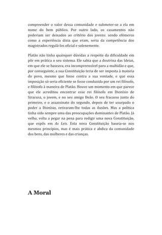 compreender	
   o	
   valor	
   dessa	
   comunidade	
   e	
   submeter-­‐se	
   a	
   ela	
   em	
  
nome	
   do	
   bem	
   público.	
   Por	
   outro	
   lado,	
   os	
   casamentos	
   não	
  
poderiam	
   ser	
   deixados	
   ao	
   critério	
   dos	
   jovens:	
   sendo	
   efémeros	
  
como	
   a	
   experiência	
   dizia	
   que	
   eram,	
   seria	
   da	
   competência	
   dos	
  
magistrados	
  regulá-­‐los	
  oficial	
  e	
  solenemente.	
  	
  
Platão	
   não	
   tinha	
   quaisquer	
   dúvidas	
   a	
   respeito	
   da	
   dificuldade	
   em	
  
pôr	
  em	
  prática	
  o	
  seu	
  sistema.	
  Ele	
  sabia	
  que	
  a	
  doutrina	
  das	
  Ideias,	
  
em	
  que	
  ele	
  se	
  baseava,	
  era	
  incompreensível	
  para	
  a	
  multidão	
  e	
  que,	
  
por	
  conseguinte,	
  a	
  sua	
  Constituição	
  teria	
  de	
  ser	
  imposta	
  à	
  maioria	
  
do	
   povo,	
   mesmo	
   que	
   fosse	
   contra	
   a	
   sua	
   vontade,	
   e	
   que	
   essa	
  
imposição	
  só	
  seria	
  eficiente	
  se	
  fosse	
  conduzida	
  por	
  um	
  rei	
  filósofo,	
  
e	
   filósofo	
   à	
   maneira	
   de	
   Platão.	
   Houve	
   um	
   momento	
   em	
   que	
   parece	
  
que	
   ele	
   acreditou	
   encontrar	
   esse	
   rei	
   filósofo	
   em	
   Dionísio	
   de	
  
Siracusa,	
   o	
   jovem,	
   e	
   no	
   seu	
   amigo	
   Deão.	
   O	
   seu	
   fracasso	
   junto	
   do	
  
primeiro,	
   e	
   o	
   assassinato	
   do	
   segundo,	
   depois	
   de	
   ter	
   usurpado	
   o	
  
poder	
   a	
   Dionísio,	
   retiraram-­‐lhe	
   todas	
   as	
   ilusões.	
   Mas	
   a	
   política	
  
tinha	
  sido	
  sempre	
  uma	
  das	
  preocupações	
  dominantes	
  de	
  Platão.	
  Já	
  
velho,	
   volta	
   a	
   pegar	
   na	
   pena	
   para	
   redigir	
   uma	
   nova	
   Constituição,	
  
que	
   expôs	
   em	
   As	
   Leis.	
   Esta	
   nova	
   Constituição	
   baseia-­‐se	
   nos	
  
mesmos	
   princípios,	
   mas	
   é	
   mais	
   prática	
   e	
   abdica	
   da	
   comunidade	
  
dos	
  bens,	
  das	
  mulheres	
  e	
  das	
  crianças.	
  
	
  
	
  
	
  
	
  
	
  

A Moral

 