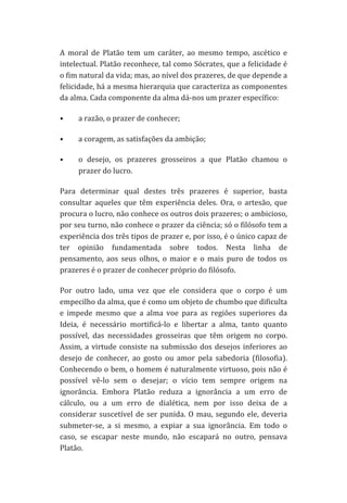 A	
   moral	
   de	
   Platão	
   tem	
   um	
   caráter,	
   ao	
   mesmo	
   tempo,	
   ascético	
   e	
  
intelectual.	
  Platão	
  reconhece,	
  tal	
  como	
  Sócrates,	
  que	
  a	
  felicidade	
  é	
  
o	
  fim	
  natural	
  da	
  vida;	
  mas,	
  ao	
  nível	
  dos	
  prazeres,	
  de	
  que	
  depende	
  a	
  
felicidade,	
   há	
   a	
   mesma	
   hierarquia	
   que	
   caracteriza	
   as	
   componentes	
  
da	
  alma.	
  Cada	
  componente	
  da	
  alma	
  dá-­‐nos	
  um	
  prazer	
  específico:	
  	
  
•

a	
  razão,	
  o	
  prazer	
  de	
  conhecer;	
  	
  

•

a	
  coragem,	
  as	
  satisfações	
  da	
  ambição;	
  	
  

•

o	
   desejo,	
   os	
   prazeres	
   grosseiros	
   a	
   que	
   Platão	
   chamou	
   o	
  
prazer	
  do	
  lucro.	
  	
  

Para	
   determinar	
   qual	
   destes	
   três	
   prazeres	
   é	
   superior,	
   basta	
  
consultar	
   aqueles	
   que	
   têm	
   experiência	
   deles.	
   Ora,	
   o	
   artesão,	
   que	
  
procura	
  o	
  lucro,	
  não	
  conhece	
  os	
  outros	
  dois	
  prazeres;	
  o	
  ambicioso,	
  
por	
   seu	
   turno,	
   não	
   conhece	
   o	
   prazer	
   da	
   ciência;	
   só	
   o	
   filósofo	
   tem	
   a	
  
experiência	
  dos	
  três	
  tipos	
  de	
  prazer	
  e,	
  por	
  isso,	
  é	
  o	
  único	
  capaz	
  de	
  
ter	
   opinião	
   fundamentada	
   sobre	
   todos.	
   Nesta	
   linha	
   de	
  
pensamento,	
   aos	
   seus	
   olhos,	
   o	
   maior	
   e	
   o	
   mais	
   puro	
   de	
   todos	
   os	
  
prazeres	
  é	
  o	
  prazer	
  de	
  conhecer	
  próprio	
  do	
  filósofo.	
  	
  
Por	
   outro	
   lado,	
   uma	
   vez	
   que	
   ele	
   considera	
   que	
   o	
   corpo	
   é	
   um	
  
empecilho	
  da	
  alma,	
  que	
  é	
  como	
  um	
  objeto	
  de	
  chumbo	
  que	
  dificulta	
  
e	
   impede	
   mesmo	
   que	
   a	
   alma	
   voe	
   para	
   as	
   regiões	
   superiores	
   da	
  
Ideia,	
   é	
   necessário	
   mortificá-­‐lo	
   e	
   libertar	
   a	
   alma,	
   tanto	
   quanto	
  
possível,	
   das	
   necessidades	
   grosseiras	
   que	
   têm	
   origem	
   no	
   corpo.	
  
Assim,	
   a	
   virtude	
   consiste	
   na	
   submissão	
   dos	
   desejos	
   inferiores	
   ao	
  
desejo	
   de	
   conhecer,	
   ao	
   gosto	
   ou	
   amor	
   pela	
   sabedoria	
   (filosofia).	
  
Conhecendo	
  o	
  bem,	
  o	
  homem	
  é	
  naturalmente	
  virtuoso,	
  pois	
  não	
  é	
  
possível	
   vê-­‐lo	
   sem	
   o	
   desejar;	
   o	
   vício	
   tem	
   sempre	
   origem	
   na	
  
ignorância.	
   Embora	
   Platão	
   reduza	
   a	
   ignorância	
   a	
   um	
   erro	
   de	
  
cálculo,	
   ou	
   a	
   um	
   erro	
   de	
   dialética,	
   nem	
   por	
   isso	
   deixa	
   de	
   a	
  
considerar	
   suscetível	
   de	
   ser	
   punida.	
   O	
   mau,	
   segundo	
   ele,	
   deveria	
  
submeter-­‐se,	
   a	
   si	
   mesmo,	
   a	
   expiar	
   a	
   sua	
   ignorância.	
   Em	
   todo	
   o	
  
caso,	
   se	
   escapar	
   neste	
   mundo,	
   não	
   escapará	
   no	
   outro,	
   pensava	
  
Platão.	
  

 