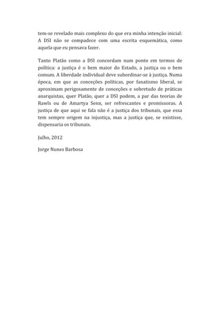 tem-­‐se	
  revelado	
  mais	
  complexo	
  do	
  que	
  era	
  minha	
  intenção	
  inicial:	
  
A	
   DSI	
   não	
   se	
   compadece	
   com	
   uma	
   escrita	
   esquemática,	
   como	
  
aquela	
  que	
  eu	
  pensava	
  fazer.	
  
Tanto	
   Platão	
   como	
   a	
   DSI	
   concordam	
   num	
   ponto	
   em	
   termos	
   de	
  
política:	
   a	
   justiça	
   é	
   o	
   bem	
   maior	
   do	
   Estado,	
   a	
   justiça	
   ou	
   o	
   bem	
  
comum.	
  A	
  liberdade	
  individual	
  deve	
  subordinar-­‐se	
  à	
  justiça.	
  Numa	
  
época,	
   em	
   que	
   as	
   conceções	
   políticas,	
   por	
   fanatismo	
   liberal,	
   se	
  
aproximam	
   perigosamente	
   de	
   conceções	
   e	
   sobretudo	
   de	
   práticas	
  
anarquistas,	
   quer	
   Platão,	
   quer	
   a	
   DSI	
   podem,	
   a	
   par	
   das	
   teorias	
   de	
  
Rawls	
   ou	
   de	
   Amartya	
   Senn,	
   ser	
   refrescantes	
   e	
   promissoras.	
   A	
  
justiça	
   de	
   que	
   aqui	
   se	
   fala	
   não	
   é	
   a	
   justiça	
   dos	
   tribunais,	
   que	
   essa	
  
tem	
   sempre	
   origem	
   na	
   injustiça,	
   mas	
   a	
   justiça	
   que,	
   se	
   existisse,	
  
dispensaria	
  os	
  tribunais.	
  
Julho,	
  2012	
  
	
  
Jorge	
  Nunes	
  Barbosa	
  	
  
	
  
	
  
	
  
	
  
	
  
	
  
	
  
	
  
	
  
	
  
	
  
	
  
	
  
	
  
	
  
	
  
	
  
	
  
	
  
	
  
	
  

 