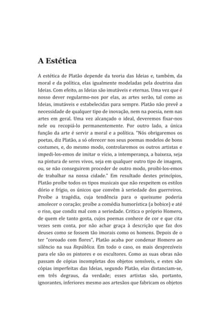 
	
  

A Estética
A	
   estética	
   de	
   Platão	
   depende	
   da	
   teoria	
   das	
   Ideias	
   e,	
   também,	
   da	
  
moral	
   e	
   da	
   política,	
   elas	
   igualmente	
   modeladas	
   pela	
   doutrina	
   das	
  
Ideias.	
  Com	
  efeito,	
  as	
  Ideias	
  são	
  imutáveis	
  e	
  eternas.	
  Uma	
  vez	
  que	
  é	
  
nosso	
   dever	
   regularmo-­‐nos	
   por	
   elas,	
   as	
   artes	
   serão,	
   tal	
   como	
   as	
  
Ideias,	
  imutáveis	
  e	
  estabelecidas	
  para	
  sempre.	
  Platão	
  não	
  prevê	
  a	
  
necessidade	
  de	
  qualquer	
  tipo	
  de	
  inovação,	
  nem	
  na	
  poesia,	
  nem	
  nas	
  
artes	
   em	
   geral.	
   Uma	
   vez	
   alcançado	
   o	
   ideal,	
   deveremos	
   fixar-­‐nos	
  
nele	
   ou	
   recopiá-­‐lo	
   permanentemente.	
   Por	
   outro	
   lado,	
   a	
   única	
  
função	
   da	
   arte	
   é	
   servir	
   a	
   moral	
   e	
   a	
   política.	
   “Nós	
   obrigaremos	
   os	
  
poetas,	
   diz	
   Platão,	
   a	
   só	
   oferecer	
   nos	
   seus	
   poemas	
   modelos	
   de	
   bons	
  
costumes,	
   e,	
   do	
   mesmo	
   modo,	
   controlaremos	
   os	
   outros	
   artistas	
   e	
  
impedi-­‐los-­‐emos	
  de	
  imitar	
  o	
  vício,	
  a	
  intemperança,	
  a	
  baixeza,	
  seja	
  
na	
  pintura	
  de	
  seres	
  vivos,	
  seja	
  em	
  qualquer	
  outro	
  tipo	
  de	
  imagem,	
  
ou,	
  se	
  não	
  conseguirem	
  proceder	
  de	
  outro	
  modo,	
  proibi-­‐los-­‐emos	
  
de	
   trabalhar	
   na	
   nossa	
   cidade.”	
   Em	
   resultado	
   destes	
   princípios,	
  
Platão	
   proíbe	
   todos	
   os	
   tipos	
   musicais	
   que	
   não	
   respeitem	
   os	
   estilos	
  
dório	
   e	
   frígio,	
   os	
   únicos	
   que	
   convêm	
   à	
   seriedade	
   dos	
   guerreiros.	
  
Proíbe	
   a	
   tragédia,	
   cuja	
   tendência	
   para	
   o	
   queixume	
   poderia	
  
amolecer	
  o	
  coração;	
  proíbe	
  a	
  comédia	
  humorística	
  (a	
  bobice)	
  e	
  até	
  
o	
  riso,	
  que	
  condiz	
  mal	
  com	
  a	
  seriedade.	
  Critica	
  o	
  próprio	
  Homero,	
  
de	
   quem	
   ele	
   tanto	
   gosta,	
   cujos	
   poemas	
   conhece	
   de	
   cor	
   e	
   que	
   cita	
  
vezes	
   sem	
   conta,	
   por	
   não	
   achar	
   graça	
   à	
   descrição	
   que	
   faz	
   dos	
  
deuses	
  como	
  se	
  fossem	
  tão	
  imorais	
  como	
  os	
  homens.	
  Depois	
  de	
  o	
  
ter	
   “coroado	
   com	
   flores”,	
   Platão	
   acaba	
   por	
   condenar	
   Homero	
   ao	
  
silêncio	
   na	
   sua	
   República.	
   Em	
   todo	
   o	
   caso,	
   os	
   mais	
   desprezíveis	
  
para	
   ele	
   são	
   os	
   pintores	
   e	
   os	
   escultores.	
   Como	
   as	
   suas	
   obras	
   não	
  
passam	
   de	
   cópias	
   incompletas	
   dos	
   objetos	
   sensíveis,	
   e	
   estes	
   são	
  
cópias	
   imperfeitas	
   das	
   Ideias,	
   segundo	
   Platão,	
   elas	
   distanciam-­‐se,	
  
em	
   três	
   degraus,	
   da	
   verdade;	
   esses	
   artistas	
   são,	
   portanto,	
  
ignorantes,	
  inferiores	
  mesmo	
  aos	
  artesãos	
  que	
  fabricam	
  os	
  objetos	
  

 