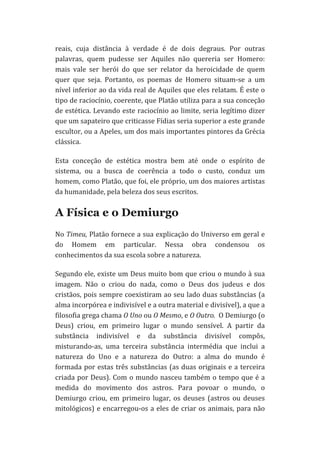 reais,	
   cuja	
   distância	
   à	
   verdade	
   é	
   de	
   dois	
   degraus.	
   Por	
   outras	
  
palavras,	
   quem	
   pudesse	
   ser	
   Aquiles	
   não	
   quereria	
   ser	
   Homero:	
  
mais	
   vale	
   ser	
   herói	
   do	
   que	
   ser	
   relator	
   da	
   heroicidade	
   de	
   quem	
  
quer	
   que	
   seja.	
   Portanto,	
   os	
   poemas	
   de	
   Homero	
   situam-­‐se	
   a	
   um	
  
nível	
  inferior	
  ao	
  da	
  vida	
  real	
  de	
  Aquiles	
  que	
  eles	
  relatam.	
  É	
  este	
  o	
  
tipo	
   de	
   raciocínio,	
   coerente,	
   que	
   Platão	
   utiliza	
   para	
   a	
   sua	
   conceção	
  
de	
  estética.	
  Levando	
  este	
  raciocínio	
  ao	
  limite,	
  seria	
  legítimo	
  dizer	
  
que	
  um	
  sapateiro	
  que	
  criticasse	
  Fídias	
  seria	
  superior	
  a	
  este	
  grande	
  
escultor,	
  ou	
  a	
  Apeles,	
  um	
  dos	
  mais	
  importantes	
  pintores	
  da	
  Grécia	
  
clássica.	
  	
  
Esta	
   conceção	
   de	
   estética	
   mostra	
   bem	
   até	
   onde	
   o	
   espírito	
   de	
  
sistema,	
   ou	
   a	
   busca	
   de	
   coerência	
   a	
   todo	
   o	
   custo,	
   conduz	
   um	
  
homem,	
   como	
   Platão,	
   que	
   foi,	
   ele	
   próprio,	
   um	
   dos	
   maiores	
   artistas	
  
da	
  humanidade,	
  pela	
  beleza	
  dos	
  seus	
  escritos.	
  

A Física e o Demiurgo
No	
  Timeu,	
  Platão	
  fornece	
  a	
  sua	
  explicação	
  do	
  Universo	
  em	
  geral	
  e	
  
do	
   Homem	
   em	
   particular.	
   Nessa	
   obra	
   condensou	
   os	
  
conhecimentos	
  da	
  sua	
  escola	
  sobre	
  a	
  natureza.	
  
Segundo	
  ele,	
  existe	
  um	
  Deus	
  muito	
  bom	
  que	
  criou	
  o	
  mundo	
  à	
  sua	
  
imagem.	
   Não	
   o	
   criou	
   do	
   nada,	
   como	
   o	
   Deus	
   dos	
   judeus	
   e	
   dos	
  
cristãos,	
  pois	
  sempre	
  coexistiram	
  ao	
  seu	
  lado	
  duas	
  substâncias	
  (a	
  
alma	
  incorpórea	
  e	
  indivisível	
  e	
  a	
  outra	
  material	
  e	
  divisível),	
  a	
  que	
  a	
  
filosofia	
  grega	
  chama	
  O	
  Uno	
  ou	
  O	
  Mesmo,	
  e	
  O	
  Outro.	
  	
  O	
  Demiurgo	
  (o	
  
Deus)	
   criou,	
   em	
   primeiro	
   lugar	
   o	
   mundo	
   sensível.	
   A	
   partir	
   da	
  
substância	
   indivisível	
   e	
   da	
   substância	
   divisível	
   compôs,	
  
misturando-­‐as,	
   uma	
   terceira	
   substância	
   intermédia	
   que	
   inclui	
   a	
  
natureza	
   do	
   Uno	
   e	
   a	
   natureza	
   do	
   Outro:	
   a	
   alma	
   do	
   mundo	
   é	
  
formada	
  por	
  estas	
  três	
  substâncias	
  (as	
  duas	
  originais	
  e	
  a	
  terceira	
  
criada	
  por	
  Deus).	
  Com	
  o	
  mundo	
  nasceu	
  também	
  o	
  tempo	
  que	
  é	
  a	
  
medida	
   do	
   movimento	
   dos	
   astros.	
   Para	
   povoar	
   o	
   mundo,	
   o	
  
Demiurgo	
   criou,	
   em	
   primeiro	
   lugar,	
   os	
   deuses	
   (astros	
   ou	
   deuses	
  
mitológicos)	
   e	
   encarregou-­‐os	
   a	
   eles	
   de	
   criar	
   os	
   animais,	
   para	
   não	
  

 
