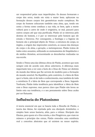 ser	
   responsável	
   pelas	
   suas	
   imperfeições.	
   Os	
   deuses	
   formaram	
   o	
  
corpo	
   dos	
   seres,	
   tendo	
   em	
   vista	
   o	
   maior	
   bem;	
   aplicaram	
   na	
  
formação	
   desses	
   corpos	
   leis	
   geométricas	
   muito	
   complexas.	
   No	
  
corpo	
   do	
   homem	
   colocaram	
   também	
   uma	
   alma,	
   que,	
   tendo	
   em	
  
conta	
   a	
   forma	
   como	
   conduza	
   a	
   sua	
   vida,	
   se	
   bem,	
   após	
   a	
   morte	
  
voltará	
   para	
   o	
   astro	
   de	
   onde	
   é	
   originária,	
   se	
   mal,	
   passará	
   para	
  
outros	
   corpos	
   até	
   que	
   seja	
   purificada.	
   Platão	
   só	
   se	
   interessa	
   pelo	
  
destino	
   do	
   homem,	
   e	
   é	
   por	
   se	
   interessar	
   pelo	
   homem	
   que	
   ele	
  
estuda	
   o	
   Universo.	
   Por	
   conseguinte,	
   a	
   fisiologia	
   e	
   a	
   higiene	
   do	
  
homem	
   são	
   o	
   principal	
   objeto	
   do	
   Timeu:	
   a	
   estrutura	
   do	
   corpo,	
   os	
  
órgãos,	
  a	
  origem	
  das	
  impressões	
  sensíveis,	
  as	
  causas	
  das	
  doenças	
  
do	
   corpo	
   e	
   da	
   alma,	
   a	
   geração,	
   a	
   metempsicose.	
   Platão	
   tratou	
   de	
  
todos	
   estes	
   assuntos,	
   utilizando	
   os	
   ensinamentos	
   de	
   Empédocles	
   e	
  
do	
   médico	
   Alcméon,	
   acrescentando	
   as	
   descobertas	
   realizadas	
   na	
  
sua	
  escola.	
  
Sendo	
  o	
  Timeu	
  uma	
  das	
  últimas	
  obras	
  de	
  Platão,	
  acontece	
  que	
  nem	
  
sempre	
   está	
   de	
   acordo	
   com	
   obras	
   anteriores.	
   A	
   diferença	
   mais	
  
importante	
  tem	
  a	
  ver	
  com	
  o	
  facto	
  de	
  o	
  Deus	
  do	
  Timeu	
  ser	
  distinto	
  
do	
  mundo	
  das	
  Ideias	
  que	
  lhe	
  servem	
  de	
  modelos	
  para	
  a	
  formação	
  
do	
  mundo	
  sensível.	
  Na	
  República,	
  pelo	
  contrário,	
  é	
  a	
  Ideia	
  de	
  Bem	
  
que	
  é	
  a	
  fonte,	
  não	
  só	
  de	
  todo	
  o	
  conhecimento,	
  mas	
  também	
  de	
  toda	
  
a	
   existência.	
   É	
   a	
   Ideia	
   de	
   Bem	
   que	
   corresponde	
   a	
   Deus.	
   Segundo	
  
Teofrasto,	
   Platão	
   tinha	
   tendência	
   para	
   identificar	
   a	
   Ideia	
   de	
   Bem	
  
com	
   o	
   Deus	
   supremo;	
   mas	
   parece	
   claro	
   que	
   Platão	
   não	
   levou	
   ao	
  
limite	
   esta	
   sua	
   tendência,	
   e	
   o	
   seu	
   pensamento	
   sobre	
   Deus	
   acaba	
  
por	
  ser	
  flutuante.	
  

Influência do Platonismo
A	
   teoria	
   essencial	
   em	
   que	
   se	
   baseia	
   toda	
   a	
   filosofia	
   de	
   Platão,	
   a	
  
teoria	
   das	
   Ideias,	
   foi	
   rejeitada	
   pelo	
   seu	
   discípulo	
   Aristóteles;	
   o	
  
simples	
   bom	
   senso	
   bastaria,	
   aliás,	
   para	
   a	
   refutar.	
   Discípulo	
   dos	
  
Eleatas,	
  para	
  quem	
  só	
  o	
  Uno	
  existia,	
  e	
  dos	
  Pitagóricos,	
  que	
  viam	
  no	
  
número	
   o	
   princípio	
   das	
   coisas,	
   Platão	
   concedeu	
   uma	
   existência	
  
real	
   a	
   conceitos	
   abstratos	
   que	
   só	
   existem	
   no	
   nosso	
   espírito.	
  

 