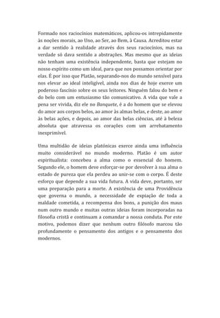 Formado	
   nos	
   raciocínios	
   matemáticos,	
   aplicou-­‐os	
   intrepidamente	
  
às	
   noções	
   morais,	
   ao	
   Uno,	
   ao	
   Ser,	
   ao	
   Bem,	
   à	
   Causa.	
   Acreditou	
   estar	
  
a	
   dar	
   sentido	
   à	
   realidade	
   através	
   dos	
   seus	
   raciocínios,	
   mas	
   na	
  
verdade	
   só	
   dava	
   sentido	
   a	
   abstrações.	
   Mas	
   mesmo	
   que	
   as	
   ideias	
  
não	
   tenham	
   uma	
   existência	
   independente,	
   basta	
   que	
   estejam	
   no	
  
nosso	
  espírito	
  como	
  um	
  ideal,	
  para	
  que	
  nos	
  possamos	
  orientar	
  por	
  
elas.	
   É	
   por	
   isso	
   que	
   Platão,	
   separando-­‐nos	
   do	
   mundo	
   sensível	
   para	
  
nos	
   elevar	
   ao	
   ideal	
   inteligível,	
   ainda	
   nos	
   dias	
   de	
   hoje	
   exerce	
   um	
  
poderoso	
  fascínio	
  sobre	
  os	
  seus	
  leitores.	
  Ninguém	
  falou	
  do	
  bem	
  e	
  
do	
   belo	
   com	
   um	
   entusiasmo	
   tão	
   comunicativo.	
   A	
   vida	
   que	
   vale	
   a	
  
pena	
  ser	
  vivida,	
  diz	
  ele	
  no	
  Banquete,	
  é	
  a	
  do	
  homem	
  que	
  se	
  elevou	
  
do	
  amor	
  aos	
  corpos	
  belos,	
  ao	
  amor	
  às	
  almas	
  belas,	
  e	
  deste,	
  ao	
  amor	
  
às	
   belas	
   ações,	
   e	
   depois,	
   ao	
   amor	
   das	
   belas	
   ciências,	
   até	
   à	
   beleza	
  
absoluta	
   que	
   atravessa	
   os	
   corações	
   com	
   um	
   arrebatamento	
  
inexprimível.	
  
Uma	
   multidão	
   de	
   ideias	
   platónicas	
   exerce	
   ainda	
   uma	
   influência	
  
muito	
   considerável	
   no	
   mundo	
   moderno.	
   Platão	
   é	
   um	
   autor	
  
espiritualista:	
   concebeu	
   a	
   alma	
   como	
   o	
   essencial	
   do	
   homem.	
  
Segundo	
  ele,	
  o	
  homem	
  deve	
  esforçar-­‐se	
  por	
  devolver	
  à	
  sua	
  alma	
  o	
  
estado	
  de	
  pureza	
  que	
  ela	
  perdeu	
  ao	
  unir-­‐se	
  com	
  o	
  corpo.	
  É	
  deste	
  
esforço	
  que	
  depende	
  a	
  sua	
  vida	
  futura.	
  A	
  vida	
  deve,	
  portanto,	
  ser	
  
uma	
   preparação	
   para	
   a	
   morte.	
   A	
   existência	
   de	
   uma	
   Providência	
  
que	
   governa	
   o	
   mundo,	
   a	
   necessidade	
   de	
   expiação	
   de	
   toda	
   a	
  
maldade	
   cometida,	
   a	
   recompensa	
   dos	
   bons,	
   a	
   punição	
   dos	
   maus	
  
num	
   outro	
   mundo	
   e	
   muitas	
   outras	
   ideias	
   foram	
   incorporadas	
   na	
  
filosofia	
  cristã	
  e	
  continuam	
  a	
  comandar	
  a	
  nossa	
  conduta.	
  Por	
  este	
  
motivo,	
   podemos	
   dizer	
   que	
   nenhum	
   outro	
   filósofo	
   marcou	
   tão	
  
profundamente	
   o	
   pensamento	
   dos	
   antigos	
   e	
   o	
   pensamento	
   dos	
  
modernos.	
  	
  
	
  	
  
	
  
	
  

 