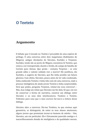  

O	
  Teeteto	
  

Argumento
	
  
O	
  debate	
  que	
  é	
  travado	
  no	
  Teeteto	
  é	
  precedido	
  de	
  uma	
  espécie	
  de	
  
prólogo.	
   É	
   uma	
   conversa	
   entre	
   dois	
   megarianos	
   (habitantes	
   de	
  
Mégara),	
   antigos	
   discípulos	
   de	
   Sócrates,	
   Euclides	
   e	
   Terpsion.	
  
Euclides,	
  tendo	
  ido	
  ao	
  porto	
  de	
  Mégara,	
  encontrou	
  lá	
  Teeteto,	
  que	
  
estava	
  a	
  ser	
  transportado,	
  doente	
  e	
  ferido,	
  do	
  campo	
  de	
  batalha	
  de	
  
Corinto	
   para	
   Atenas.	
   Que	
   perda	
   -­‐	
   exclama	
   Terpsion	
   -­‐	
   se	
   este	
  
grande	
   sábio	
   e	
   valente	
   soldado	
   vier	
   a	
   morrer!	
   Ele	
   justificou,	
   diz	
  
Euclides,	
   o	
   augúrio	
   de	
   Sócrates,	
   que	
   lhe	
   tinha	
   predito	
   um	
   futuro	
  
glorioso.	
  Com	
  efeito,	
  Sócrates,	
  pouco	
  antes	
  de	
  ter	
  sido	
  condenado,	
  
tinha	
  conhecido	
  Teeteto	
  e	
  tinha	
  tido	
  com	
  ele	
  uma	
  conversa,	
  onde	
  a	
  
precoce	
   inteligência	
   do	
   ainda	
   jovem	
   Teeteto	
   o	
   tinha	
   surpreendido.	
  
Será	
   que	
   podes,	
   pergunta	
   Terpsion,	
   relatar-­‐me	
   essa	
   conversa?.	
   -­‐	
  
Não,	
  mas	
  redigi	
  um	
  relato	
  que	
  Sócrates	
  me	
  fez	
  dela.	
  Só	
  que,	
  em	
  vez	
  
de	
   conservar	
   a	
   forma	
   de	
   narrativa,	
   construí	
   um	
   diálogo	
   entre	
  
Sócrates	
   e	
   os	
   seus	
   dois	
   interlocutores,	
   Teodoro	
   e	
   Teeteto.	
  
Voltemos	
   para	
   casa	
   que	
   o	
   meu	
   escravo	
   far-­‐nos-­‐á	
   a	
   leitura	
   desse	
  
diálogo.	
  
Sócrates	
   abre	
   a	
   conversa.	
   Diz-­‐me	
   Teodoro,	
   tu	
   que	
   ensinas	
   aqui	
  
geometria,	
   se	
   distinguiste,	
   de	
   entre	
   os	
   teus	
   alunos	
   atenienses,	
  
alguns	
   jovens	
   que	
   prometam	
   tornar-­‐se	
   homens	
   de	
   mérito.	
   -­‐	
   Sim,	
  
Sócrates,	
  um	
  em	
  particular.	
  Ele	
  é	
  fisicamente	
  parecido	
  contigo	
  e	
  é	
  
maravilhosamente	
  dotado	
  de	
  inteligência	
  e	
  de	
  qualidades	
  morais.	
  

 