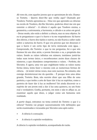 Ali	
   vem	
   ele,	
   com	
   aqueles	
   jovens	
   que	
   se	
   aproximam	
   de	
   nós.	
   Chama-­‐
se	
   Teeteto.	
   -­‐	
   Queres	
   dizer-­‐lhe	
   que	
   venha	
   aqui?	
   Chamado	
   por	
  
Teodoro,	
  Teeteto	
  aproxima-­‐se.	
  -­‐	
  Uma	
  vez	
  que	
  aprendes	
  as	
  ciências	
  
na	
  escola	
  de	
  Teodoro,	
  diz-­‐lhe	
  Sócrates,	
  poderias	
  dizer-­‐me	
  em	
  que	
  
consiste	
   a	
   ciência?	
   -­‐	
   A	
   ciência	
   é	
   aquilo	
   que	
   Teodoro	
   ensina,	
   a	
  
geometria,	
   a	
   astronomia,	
   a	
   harmonia,	
   o	
   cálculo	
   e	
   as	
   artes	
   em	
   geral.	
  	
  
-­‐	
   Desse	
   modo,	
   não	
   estás	
   a	
   definir	
   a	
   ciência,	
   mas	
   os	
   seus	
   objetos.	
   Se	
  
eu	
  te	
  perguntasse	
  o	
  que	
  é	
  o	
  barro	
  e	
  tu	
  me	
  respondesses:	
  há	
  barro	
  
dos	
  oleiros,	
  o	
  barro	
  dos	
  tijolos	
  e	
  outros,	
  eu	
  não	
  ficaria	
  a	
  saber	
  nada	
  
sobre	
   a	
   natureza	
   do	
   barro.	
   O	
   que	
   era	
   preciso	
   que	
   me	
   dissesses	
   é	
  
que	
   o	
   barro	
   é	
   um	
   certo	
   tipo	
   de	
   terra	
   misturada	
   com	
   água.	
   -­‐	
  
Compreendo,	
   diz	
   Teeteto:	
   o	
   que	
   tu	
   me	
   perguntas,	
   foi	
   o	
   que	
   nós	
  
fizemos	
   há	
   uns	
   dias	
   atrás,	
   o	
   jovem	
   Sócrates	
   e	
   eu,	
   a	
   propósito	
   das	
  
raízes.	
   Sendo	
   as	
   raízes	
   infinitas	
   em	
   número,	
   tentámos	
   juntá-­‐las	
  
todas	
   num	
   termo	
   único,	
   e	
   reconhecemos	
   assim	
   duas	
   classes	
   de	
  
números,	
   a	
   que	
   chamámos	
   comprimentos	
   e	
   raízes.	
   -­‐	
   Perfeito,	
   diz	
  
Sócrates.	
   E	
   agora,	
   uma	
   vez	
   que	
   englobaste	
   todas	
   as	
   raízes	
   numa	
  
forma	
   única,	
   tenta	
   fazer	
   o	
   mesmo	
   com	
   as	
   numerosas	
   formas	
   de	
  
ciência.	
  	
  -­‐	
  Já	
  tentei	
  várias	
  vezes,	
  mas	
  sem	
  sucesso.	
  No	
  entanto,	
  não	
  
consigo	
   desinteressar-­‐me	
   da	
   questão.	
   -­‐	
   É	
   porque	
   tens	
   uma	
   alma	
  
grande,	
   Teeteto.	
   Bom,	
   não	
   ouviste	
   dizer	
   que	
   sou	
   filho	
   de	
   uma	
  
parteira,	
  e	
  que	
  tenho	
  a	
  arte	
  de	
  fazer	
  dar	
  à	
  luz	
  os	
  espíritos,	
  como	
  a	
  
parteira	
   de	
   fazer	
   dar	
   à	
   luz	
   as	
   mulheres?	
   Sei	
   ainda	
   discernir	
   se	
   o	
  
espírito	
   de	
   um	
   jovem	
   está	
   a	
   dar	
   à	
   luz	
   uma	
   quimera,	
   ou	
   um	
   fruto	
  
real	
  e	
  verdadeiro.	
  Confia,	
  portanto,	
  em	
  mim	
  e	
  não	
  te	
  aflijas	
  se,	
  ao	
  
examinar	
   aquilo	
   que	
   dizes,	
   o	
   julgar	
   como	
   um	
   fantasma	
   sem	
  
realidade.	
  
A	
   partir	
   daqui,	
   entramos	
   no	
   tema	
   central	
   do	
   Teeteto:	
   o	
   que	
   é	
   a	
  
ciência?	
   Teeteto	
   vai	
   propor	
   sucessivamente	
   três	
   definições	
   que	
  
serão	
  examinadas	
  e	
  recusadas	
  por	
  Sócrates	
  uma	
  após	
  outra:	
  
•

A	
  ciência	
  é	
  a	
  sensação;	
  

•

A	
  ciência	
  é	
  a	
  opinião	
  verdadeira;	
  

A	
  ciência	
  é	
  a	
  opinião	
  verdadeira,	
  acompanhada	
  de	
  razão.	
  

 