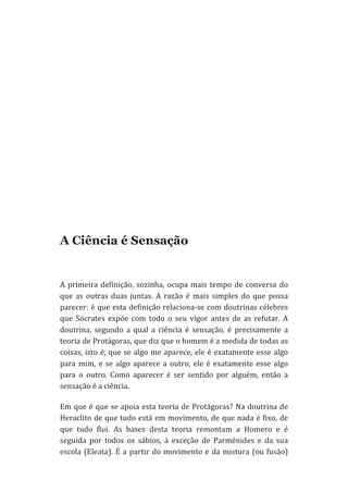  
	
  
	
  
	
  
	
  
	
  
	
  
	
  
	
  

A Ciência é Sensação
	
  
A	
   primeira	
   definição,	
   sozinha,	
   ocupa	
   mais	
   tempo	
   de	
   conversa	
   do	
  
que	
   as	
   outras	
   duas	
   juntas.	
   A	
   razão	
   é	
   mais	
   simples	
   do	
   que	
   possa	
  
parecer:	
  é	
  que	
  esta	
  definição	
  relaciona-­‐se	
  com	
  doutrinas	
  célebres	
  
que	
   Sócrates	
   expõe	
   com	
   todo	
   o	
   seu	
   vigor	
   antes	
   de	
   as	
   refutar.	
   A	
  
doutrina,	
   segundo	
   a	
   qual	
   a	
   ciência	
   é	
   sensação,	
   é	
   precisamente	
   a	
  
teoria	
   de	
   Protágoras,	
   que	
   diz	
   que	
   o	
   homem	
   é	
   a	
   medida	
   de	
   todas	
   as	
  
coisas,	
   isto	
   é,	
   que	
   se	
   algo	
   me	
   aparece,	
   ele	
   é	
   exatamente	
   esse	
   algo	
  
para	
   mim,	
   e	
   se	
   algo	
   aparece	
   a	
   outro,	
   ele	
   é	
   exatamente	
   esse	
   algo	
  
para	
   o	
   outro.	
   Como	
   aparecer	
   é	
   ser	
   sentido	
   por	
   alguém,	
   então	
   a	
  
sensação	
  é	
  a	
  ciência.	
  
Em	
  que	
  é	
  que	
  se	
  apoia	
  esta	
  teoria	
  de	
  Protágoras?	
  Na	
  doutrina	
  de	
  
Heraclito	
  de	
  que	
  tudo	
  está	
  em	
  movimento,	
  de	
  que	
  nada	
  é	
  fixo,	
  de	
  
que	
   tudo	
   flui.	
   As	
   bases	
   desta	
   teoria	
   remontam	
   a	
   Homero	
   e	
   é	
  
seguida	
   por	
   todos	
   os	
   sábios,	
   à	
   exceção	
   de	
   Parménides	
   e	
   da	
   sua	
  
escola	
   (Eleata).	
   É	
   a	
   partir	
   do	
   movimento	
   e	
   da	
   mistura	
   (ou	
   fusão)	
  

 