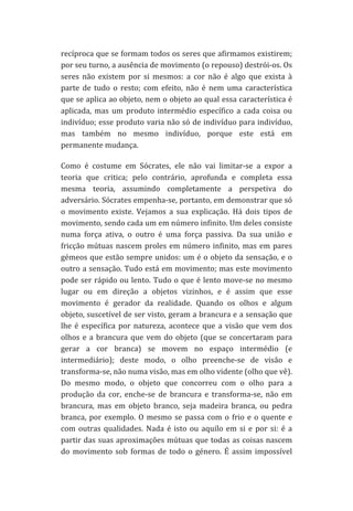recíproca	
  que	
  se	
  formam	
  todos	
  os	
  seres	
  que	
  afirmamos	
  existirem;	
  
por	
  seu	
  turno,	
  a	
  ausência	
  de	
  movimento	
  (o	
  repouso)	
  destrói-­‐os.	
  Os	
  
seres	
   não	
   existem	
   por	
   si	
   mesmos:	
   a	
   cor	
   não	
   é	
   algo	
   que	
   exista	
   à	
  
parte	
   de	
   tudo	
   o	
   resto;	
   com	
   efeito,	
   não	
   é	
   nem	
   uma	
   característica	
  
que	
  se	
  aplica	
  ao	
  objeto,	
  nem	
  o	
  objeto	
  ao	
  qual	
  essa	
  característica	
  é	
  
aplicada,	
   mas	
   um	
   produto	
   intermédio	
   específico	
   a	
   cada	
   coisa	
   ou	
  
indivíduo;	
  esse	
  produto	
  varia	
  não	
  só	
  de	
  indivíduo	
  para	
  indivíduo,	
  
mas	
   também	
   no	
   mesmo	
   indivíduo,	
   porque	
   este	
   está	
   em	
  
permanente	
  mudança.	
  
Como	
   é	
   costume	
   em	
   Sócrates,	
   ele	
   não	
   vai	
   limitar-­‐se	
   a	
   expor	
   a	
  
teoria	
   que	
   critica;	
   pelo	
   contrário,	
   aprofunda	
   e	
   completa	
   essa	
  
mesma	
   teoria,	
   assumindo	
   completamente	
   a	
   perspetiva	
   do	
  
adversário.	
   Sócrates	
   empenha-­‐se,	
   portanto,	
   em	
   demonstrar	
   que	
   só	
  
o	
   movimento	
   existe.	
   Vejamos	
   a	
   sua	
   explicação.	
   Há	
   dois	
   tipos	
   de	
  
movimento,	
   sendo	
   cada	
   um	
   em	
   número	
   infinito.	
   Um	
   deles	
   consiste	
  
numa	
   força	
   ativa,	
   o	
   outro	
   é	
   uma	
   força	
   passiva.	
   Da	
   sua	
   união	
   e	
  
fricção	
   mútuas	
   nascem	
   proles	
   em	
   número	
   infinito,	
   mas	
   em	
   pares	
  
gémeos	
  que	
  estão	
  sempre	
  unidos:	
  um	
  é	
  o	
  objeto	
  da	
  sensação,	
  e	
  o	
  
outro	
  a	
  sensação.	
  Tudo	
  está	
  em	
  movimento;	
  mas	
  este	
  movimento	
  
pode	
   ser	
   rápido	
   ou	
   lento.	
   Tudo	
   o	
   que	
   é	
   lento	
   move-­‐se	
   no	
   mesmo	
  
lugar	
   ou	
   em	
   direção	
   a	
   objetos	
   vizinhos,	
   e	
   é	
   assim	
   que	
   esse	
  
movimento	
   é	
   gerador	
   da	
   realidade.	
   Quando	
   os	
   olhos	
   e	
   algum	
  
objeto,	
  suscetível	
  de	
  ser	
  visto,	
  geram	
  a	
  brancura	
  e	
  a	
  sensação	
  que	
  
lhe	
   é	
   específica	
   por	
   natureza,	
   acontece	
   que	
   a	
   visão	
   que	
   vem	
   dos	
  
olhos	
   e	
   a	
   brancura	
   que	
   vem	
   do	
   objeto	
   (que	
   se	
   concertaram	
   para	
  
gerar	
   a	
   cor	
   branca)	
   se	
   movem	
   no	
   espaço	
   intermédio	
   (e	
  
intermediário);	
   deste	
   modo,	
   o	
   olho	
   preenche-­‐se	
   de	
   visão	
   e	
  
transforma-­‐se,	
  não	
  numa	
  visão,	
  mas	
  em	
  olho	
  vidente	
  (olho	
  que	
  vê).	
  
Do	
   mesmo	
   modo,	
   o	
   objeto	
   que	
   concorreu	
   com	
   o	
   olho	
   para	
   a	
  
produção	
   da	
   cor,	
   enche-­‐se	
   de	
   brancura	
   e	
   transforma-­‐se,	
   não	
   em	
  
brancura,	
   mas	
   em	
   objeto	
   branco,	
   seja	
   madeira	
   branca,	
   ou	
   pedra	
  
branca,	
   por	
   exemplo.	
   O	
   mesmo	
   se	
   passa	
   com	
   o	
   frio	
   e	
   o	
   quente	
   e	
  
com	
   outras	
   qualidades.	
   Nada	
   é	
   isto	
   ou	
   aquilo	
   em	
   si	
   e	
   por	
   si:	
   é	
   a	
  
partir	
  das	
  suas	
  aproximações	
  mútuas	
  que	
  todas	
  as	
  coisas	
  nascem	
  
do	
   movimento	
   sob	
   formas	
   de	
   todo	
   o	
   género.	
   É	
   assim	
   impossível	
  

 