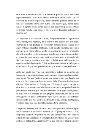 conceber	
   o	
   elemento	
   ativo	
   e	
   o	
   elemento	
   passivo	
   como	
   existindo	
  
separadamente,	
   pois	
   não	
   existe	
   elemento	
   ativo	
   antes	
   de	
   se	
  
associar	
   ao	
   elemento	
   passivo,	
   nem	
   elemento	
   passivo	
   antes	
   de	
   se	
  
unir	
   ao	
   elemento	
   ativo;	
   por	
   outro	
   lado	
   aquilo	
   que,	
   numa	
   certa	
  
união,	
   é	
   agente,	
   numa	
   outra	
   poderá	
   ser	
   paciente	
   (passivo).	
   Desta	
  
conceção	
   resulta	
   que	
   nada	
   é	
   em	
   si	
   e	
   que	
   devemos	
   extinguir	
   a	
  
palavra	
  ser.	
  
As	
   objeções	
   a	
   este	
   sistema	
   usam,	
   frequentemente,	
   o	
   argumento	
  
dos	
   sonhos,	
   das	
   doenças,	
   da	
   loucura	
   e	
   das	
   ilusões	
   dos	
   sentidos.	
  
Mantendo	
   a	
   sua	
   postura	
   de	
   defender	
   convictamente	
   aquilo	
   que	
  
quer	
   criticar,	
   Sócrates	
   continua,	
   contestando	
   inicialmente	
   esses	
  
argumentos.	
   Com	
   efeito,	
   pode	
   responder-­‐se	
   que	
   a	
   sensação,	
  
durante	
  o	
  sonho,	
  existe	
  tanto	
  para	
  aquele	
  que	
  sonha,	
  quanto	
  existe	
  
a	
   sensação	
   para	
   aquele	
   que	
   está	
   acordado;	
   que	
   a	
   sensação	
   de	
  
Sócrates	
  doente	
  continua	
  a	
  ser	
  tão	
  verdadeira	
  para	
  ele	
  quanto	
  o	
  é	
  
quando	
   está	
   de	
   boa	
   saúde.	
   O	
   único	
   juiz	
   da	
   sensação	
   é	
   aquele	
   que	
   a	
  
experiencia.	
  É	
  por	
  isso,	
  precisamente,	
  que	
  a	
  sensação	
  é	
  a	
  ciência.	
  
Após	
   um	
   curto	
   intervalo	
   na	
   exposição	
   e	
   defesa	
   da	
   doutrina	
   da	
  
sensação,	
   em	
   que	
   anuncia	
   que	
   vai	
   examinar	
   com	
   cuidado	
   o	
   recém-­‐
nascido	
  de	
  Teeteto	
  (a	
  doutrina	
  da	
  sensação),	
  e	
  em	
  que	
  Teodoro	
  o	
  
exorta	
   a	
   dizer	
   o	
   que	
   realmente	
   pensa	
   dela,	
   Sócrates	
   desfere	
   duas	
  
críticas	
   fulminantes	
   a	
   Protágoras:	
   “Porque	
   é	
   que	
   Protágoras	
  
considera	
   o	
   homem	
   a	
   medida	
   de	
   todas	
   as	
   coisas,	
   de	
   preferência	
   ao	
  
porco	
  ou	
  ao	
  macaco,	
  que	
  são,	
  eles	
  também,	
  seres	
  com	
  sensações?	
  E	
  
se	
   cada	
   um	
   é	
   a	
   medida	
   da	
   sua	
   própria	
   sabedoria,	
   em	
   que	
   é	
   que	
  
Protágoras	
   se	
   pode	
   considerar	
   mais	
   sábio	
   do	
   que	
   os	
   outros?”	
  
Incomodado	
   por	
   ver	
   assim	
   maltratado	
   o	
   seu	
   amigo	
   Protágoras,	
  
Teodoro	
  pede	
  que	
  seja	
  Teeteto	
  a	
  responder	
  a	
  Sócrates.	
  
-­‐	
  Vejamos,	
  Teeteto,	
  diz	
  Sócrates,	
  não	
  te	
  surpreende	
  veres-­‐te	
  igual	
  
em	
   sabedoria	
   a	
   qualquer	
   homem	
   ou	
   a	
   qualquer	
   deus?	
   -­‐	
   Sim,	
  
responde	
  Teeteto.	
  -­‐	
  Vejamos	
  então	
  a	
  que	
  consequência	
  nos	
  conduz	
  
a	
  tese	
  de	
  que	
  a	
  ciência	
  é	
  a	
  sensação.	
  Sentir	
  através	
  da	
  visão	
  ou	
  da	
  
audição	
  é	
  saber.	
  Ora,	
  aquele	
  que	
  vê	
  e	
  que	
  tomou	
  conhecimento	
  do	
  

 