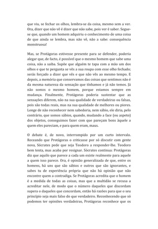 que	
  viu,	
  se	
  fechar	
  os	
  olhos,	
  lembra-­‐se	
  da	
  coisa,	
  mesmo	
  sem	
  a	
  ver.	
  
Ora,	
  dizer	
  que	
  não	
  vê	
  é	
  dizer	
  que	
  não	
  sabe,	
  pois	
  ver	
  é	
  saber.	
  Segue-­‐
se	
   que,	
   quando	
   um	
   homem	
   adquiriu	
   o	
   conhecimento	
   de	
   uma	
   coisa	
  
de	
   que	
   ainda	
   se	
   lembra,	
   mas	
   não	
   vê,	
   não	
   a	
   sabe:	
   consequência	
  
monstruosa!	
  
Mas,	
   se	
   Protágoras	
   estivesse	
   presente	
   para	
   se	
   defender,	
   poderia	
  
alegar	
  que,	
  de	
  facto,	
  é	
  possível	
  que	
  o	
  mesmo	
  homem	
  que	
  sabe	
  uma	
  
coisa,	
   não	
   a	
   saiba.	
   Supõe	
   que	
   alguém	
   te	
   tapa	
   com	
   a	
   mão	
   um	
   dos	
  
olhos	
   e	
   que	
   te	
   pergunta	
   se	
   vês	
   a	
   sua	
   roupa	
   com	
   esse	
   olho	
   fechado;	
  
serás	
   forçado	
   a	
   dizer	
   que	
   vês	
   e	
   que	
   não	
   vês	
   ao	
   mesmo	
   tempo.	
   E	
  
depois,	
  a	
  memória	
  que	
  conservamos	
  das	
  coisas	
  que	
  sentimos	
  não	
  é	
  
da	
   mesma	
   natureza	
   da	
   sensação	
   que	
   tínhamos	
   e	
   já	
   não	
   temos.	
   Já	
  
não	
   somos	
   o	
   mesmo	
   homem,	
   porque	
   estamos	
   sempre	
   em	
  
mudança.	
   Finalmente,	
   Protágoras	
   poderia	
   sustentar	
   que	
   as	
  
sensações	
  diferem,	
  não	
  na	
  sua	
  qualidade	
  de	
  verdadeiras	
  ou	
  falsas,	
  
pois	
  são	
  todas	
  reais,	
  mas	
  na	
  sua	
  qualidade	
  de	
  melhores	
  ou	
  piores.	
  
Longe	
  de	
  não	
  reconhecer	
  nem	
  sabedoria,	
  nem	
  sábio,	
  ele	
  diria,	
  pelo	
  
contrário,	
  que	
  somos	
  sábios,	
  quando,	
  mudando	
  a	
  face	
  (ou	
  aspeto)	
  
dos	
   objetos,	
   conseguimos	
   fazer	
   com	
   que	
   pareçam	
   bons	
   àquele	
   a	
  
quem	
  eles	
  pareciam,	
  e	
  para	
  quem	
  eram,	
  maus.	
  
O	
   debate	
   é,	
   de	
   novo,	
   interrompido	
   por	
   um	
   curto	
   intervalo.	
  
Receando	
   que	
   Protágoras	
   o	
   criticasse	
   por	
   só	
   discutir	
   com	
   gente	
  
nova,	
   Sócrates	
   pede	
   que	
   seja	
   Teodoro	
   a	
   responder-­‐lhe.	
   Teodoro	
  
bem	
  tenta,	
  mas	
  acaba	
  por	
  resignar.	
  Sócrates	
  continua:	
  Protágoras	
  
diz	
  que	
  aquilo	
  que	
  parece	
  a	
  cada	
  um	
  existe	
  realmente	
  para	
  aquele	
  
a	
   quem	
   isso	
   parece.	
   Ora,	
   é	
   opinião	
   generalizada	
   de	
   que,	
   entre	
   os	
  
homens,	
   há	
   uns	
   que	
   são	
   sábios	
   e	
   outros	
   que	
   são	
   ignorantes,	
   e	
  
sabes	
   tu	
   de	
   experiência	
   própria	
   que	
   não	
   há	
   opinião	
   que	
   não	
  
encontre	
  quem	
  a	
  contradiga.	
  Se	
  Protágoras	
  acredita	
  que	
  o	
  homem	
  
é	
   a	
   medida	
   de	
   todas	
   as	
   coisas,	
   mas	
   que	
   a	
   multidão	
   se	
   recusa	
   a	
  
acreditar	
   nele,	
   de	
   modo	
   que	
   o	
   número	
   daqueles	
   que	
   discordam	
  
supera	
   o	
   daqueles	
   que	
   concordam,	
   então	
   há	
   razões	
   para	
   que	
   o	
   seu	
  
princípio	
  seja	
  mais	
  falso	
  do	
  que	
  verdadeiro.	
  Reconhecendo	
  que	
  só	
  
podemos	
   ter	
   opiniões	
   verdadeiras,	
   Protágoras	
   reconhece	
   que	
   os	
  

 