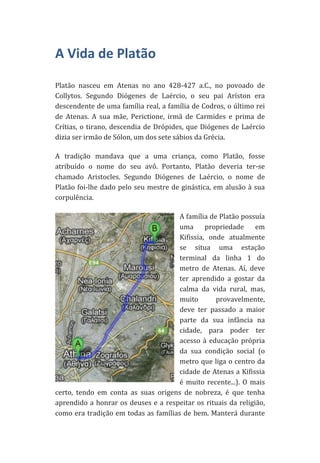 A	
  Vida	
  de	
  Platão	
  
	
  

Platão	
   nasceu	
   em	
   Atenas	
   no	
   ano	
   428-­‐427	
   a.C.,	
   no	
   povoado	
   de	
  
Collytos.	
   Segundo	
   Diógenes	
   de	
   Laércio,	
   o	
   seu	
   pai	
   Aríston	
   era	
  
descendente	
  de	
  uma	
  família	
  real,	
  a	
  família	
  de	
  Codros,	
  o	
  último	
  rei	
  
de	
   Atenas.	
   A	
   sua	
   mãe,	
   Perictione,	
   irmã	
   de	
   Carmides	
   e	
   prima	
   de	
  
Crítias,	
   o	
   tirano,	
   descendia	
   de	
   Drópides,	
   que	
   Diógenes	
   de	
   Laércio	
  
dizia	
  ser	
  irmão	
  de	
  Sólon,	
  um	
  dos	
  sete	
  sábios	
  da	
  Grécia.	
  	
  
A	
   tradição	
   mandava	
   que	
   a	
   uma	
   criança,	
   como	
   Platão,	
   fosse	
  
atribuído	
   o	
   nome	
   do	
   seu	
   avô.	
   Portanto,	
   Platão	
   deveria	
   ter-­‐se	
  
chamado	
   Aristocles.	
   Segundo	
   Diógenes	
   de	
   Laércio,	
   o	
   nome	
   de	
  
Platão	
   foi-­‐lhe	
   dado	
   pelo	
   seu	
   mestre	
   de	
   ginástica,	
   em	
   alusão	
   à	
   sua	
  
corpulência.	
  	
  
A	
   família	
   de	
   Platão	
   possuía	
  
uma	
   propriedade	
   em	
  
Kifissia,	
   onde	
   atualmente	
  
se	
   situa	
   uma	
   estação	
  
terminal	
   da	
   linha	
   1	
   do	
  
metro	
   de	
   Atenas.	
   Aí,	
   deve	
  
ter	
   aprendido	
   a	
   gostar	
   da	
  
calma	
   da	
   vida	
   rural,	
   mas,	
  
muito	
  
provavelmente,	
  
deve	
   ter	
   passado	
   a	
   maior	
  
parte	
   da	
   sua	
   infância	
   na	
  
cidade,	
   para	
   poder	
   ter	
  
acesso	
   à	
   educação	
   própria	
  
da	
   sua	
   condição	
   social	
   (o	
  
metro	
  que	
  liga	
  o	
  centro	
  da	
  
cidade	
  de	
  Atenas	
  a	
  Kifissia	
  
é	
   muito	
   recente...).	
   O	
   mais	
  
certo,	
   tendo	
   em	
   conta	
   as	
   suas	
   origens	
   de	
   nobreza,	
   é	
   que	
   tenha	
  
aprendido	
   a	
   honrar	
   os	
   deuses	
   e	
   a	
   respeitar	
   os	
   rituais	
   da	
   religião,	
  
como	
  era	
  tradição	
  em	
  todas	
  as	
  famílias	
  de	
  bem.	
  Manterá	
  durante	
  

 