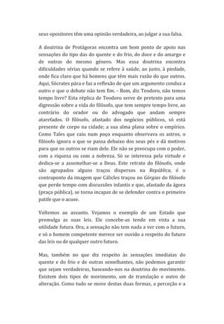 seus	
  opositores	
  têm	
  uma	
  opinião	
  verdadeira,	
  ao	
  julgar	
  a	
  sua	
  falsa.	
  
A	
   doutrina	
   de	
   Protágoras	
   encontra	
   um	
   bom	
   ponto	
   de	
   apoio	
   nas	
  
sensações	
  do	
  tipo	
  das	
  do	
  quente	
  e	
  do	
  frio,	
  do	
  doce	
  e	
  do	
  amargo	
  e	
  
de	
   outras	
   do	
   mesmo	
   género.	
   Mas	
   essa	
   doutrina	
   encontra	
  
dificuldades	
   sérias	
   quando	
   se	
   refere	
   à	
   saúde,	
   ao	
   justo,	
   à	
   piedade,	
  
onde	
  fica	
  claro	
  que	
  há	
  homens	
  que	
  têm	
  mais	
  razão	
  do	
  que	
  outros.	
  
Aqui,	
  Sócrates	
  pára	
  e	
  faz	
  a	
  reflexão	
  de	
  que	
  um	
  argumento	
  conduz	
  a	
  
outro	
  e	
  que	
  o	
  debate	
  não	
  tem	
  fim.	
  -­‐	
  Bom,	
  diz	
  Teodoro,	
  não	
  temos	
  
tempo	
  livre?	
  Esta	
  réplica	
  de	
  Teodoro	
  serve	
  de	
  pretexto	
  para	
  uma	
  
digressão	
   sobre	
   a	
   vida	
   do	
   filósofo,	
   que	
   tem	
   sempre	
   tempo	
   livre,	
   ao	
  
contrário	
   do	
   orador	
   ou	
   do	
   advogado	
   que	
   andam	
   sempre	
  
atarefados.	
   O	
   filósofo,	
   afastado	
   dos	
   negócios	
   públicos,	
   só	
   está	
  
presente	
   de	
   corpo	
   na	
   cidade;	
   a	
   sua	
   alma	
   plana	
   sobre	
   o	
   empírico.	
  
Como	
   Tales	
   que	
   caiu	
   num	
   poço	
   enquanto	
   observava	
   os	
   astros,	
   o	
  
filósofo	
   ignora	
   o	
   que	
   se	
   passa	
   debaixo	
   dos	
   seus	
   pés	
   e	
   dá	
   motivos	
  
para	
   que	
   os	
   outros	
   se	
   riam	
   dele.	
   Ele	
   não	
   se	
   preocupa	
   com	
   o	
   poder,	
  
com	
   a	
   riqueza	
   ou	
   com	
   a	
   nobreza.	
   Só	
   se	
   interessa	
   pela	
   virtude	
   e	
  
dedica-­‐se	
   a	
   assemelhar-­‐se	
   a	
   Deus.	
   Este	
   retrato	
   do	
   filósofo,	
   onde	
  
são	
   agrupados	
   alguns	
   traços	
   dispersos	
   na	
   República,	
   é	
   o	
  
contraponto	
  da	
  imagem	
  que	
  Cálicles	
  traçou	
  no	
  Górgias	
  do	
  filósofo	
  
que	
  perde	
  tempo	
  com	
  discussões	
  infantis	
  e	
  que,	
  afastado	
  da	
  ágora	
  
(praça	
   pública),	
   se	
   torna	
   incapaz	
   de	
   se	
   defender	
   contra	
   o	
   primeiro	
  
patife	
  que	
  o	
  acuse.	
  
Voltemos	
   ao	
   assunto.	
   Vejamos	
   o	
   exemplo	
   de	
   um	
   Estado	
   que	
  
promulga	
   as	
   suas	
   leis.	
   Ele	
   concebe-­‐as	
   tendo	
   em	
   vista	
   a	
   sua	
  
utilidade	
  futura.	
  Ora,	
  a	
  sensação	
  não	
  tem	
  nada	
  a	
  ver	
  com	
  o	
  futuro,	
  
e	
  só	
  o	
  homem	
  competente	
  merece	
  ser	
  ouvido	
  a	
  respeito	
  do	
  futuro	
  
das	
  leis	
  ou	
  de	
  qualquer	
  outro	
  futuro.	
  
Mas,	
   também	
   no	
   que	
   diz	
   respeito	
   às	
   sensações	
   imediatas	
   do	
  
quente	
   e	
   do	
   frio	
   e	
   de	
   outras	
   semelhantes,	
   não	
   podemos	
   garantir	
  
que	
  sejam	
  verdadeiras,	
  baseando-­‐nos	
  na	
  doutrina	
  do	
  movimento.	
  
Existem	
   dois	
   tipos	
   de	
   movimento,	
   um	
   de	
   translação	
   e	
   outro	
   de	
  
alteração.	
  Como	
  tudo	
  se	
  move	
  destas	
  duas	
  formas,	
  a	
  perceção	
  e	
  a	
  

 