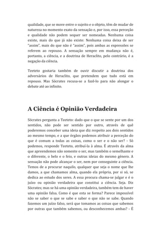qualidade,	
  que	
  se	
  move	
  entre	
  o	
  sujeito	
  e	
  o	
  objeto,	
  têm	
  de	
  mudar	
  de	
  
natureza	
   no	
   momento	
   exato	
   da	
   sensação	
   e,	
   por	
   isso,	
   essa	
   perceção	
  
e	
   qualidade	
   não	
   podem	
   sequer	
   ser	
   nomeadas.	
   Nenhuma	
   coisa	
  
existe,	
   mais	
   do	
   que	
   já	
   não	
   existe:	
   Nenhuma	
   coisa	
   deixa	
   de	
   ser	
  
“assim”,	
   mais	
   do	
   que	
   não	
   é	
   “assim”,	
   pois	
   ambas	
   as	
   expressões	
   se	
  
referem	
   ao	
   repouso.	
   A	
   sensação	
   sempre	
   em	
   mudança	
   não	
   é,	
  
portanto,	
   a	
   ciência,	
   e	
   a	
   doutrina	
   de	
   Heraclito,	
   pelo	
   contrário,	
   é	
   a	
  
negação	
  da	
  ciência.	
  
Teeteto	
   gostaria	
   também	
   de	
   ouvir	
   discutir	
   a	
   doutrina	
   dos	
  
adversários	
   de	
   Heraclito,	
   que	
   pretendem	
   que	
   tudo	
   está	
   em	
  
repouso.	
   Mas	
   Sócrates	
   recusa-­‐se	
   a	
   fazê-­‐lo	
   para	
   não	
   alongar	
   o	
  
debate	
  até	
  ao	
  infinito.	
  

A Ciência é Opinião Verdadeira
Sócrates	
  pergunta	
  a	
  Teeteto:	
  dado	
  que	
  o	
  que	
  se	
  sente	
  por	
  um	
  dos	
  
sentidos,	
   não	
   pode	
   ser	
   sentido	
   por	
   outro,	
   através	
   de	
   quê	
  
poderemos	
  conceber	
  uma	
  ideia	
  que	
  diz	
  respeito	
  aos	
  dois	
  sentidos	
  
ao	
  mesmo	
  tempo,	
  e	
  a	
  que	
  órgãos	
  podemos	
  atribuir	
  a	
  perceção	
  do	
  
que	
   é	
   comum	
   a	
   todas	
   as	
   coisas,	
   como	
   o	
   ser	
   e	
   o	
   não	
   ser?	
   -­‐	
   Só	
  
podemos,	
   responde	
   Teeteto,	
   atribuí-­‐la	
   à	
   alma.	
   É	
   através	
   da	
   alma	
  
que	
   apreendemos	
   não	
   somente	
   o	
   ser,	
   mas	
   também	
   o	
   semelhante	
   e	
  
o	
   diferente,	
   o	
   belo	
   e	
   o	
   feio,	
   e	
   outras	
   ideias	
   do	
   mesmo	
   género.	
   A	
  
sensação	
  não	
  pode	
  alcançar	
  o	
  ser,	
  nem	
  por	
  conseguinte	
  a	
  ciência.	
  
Temos	
   de	
   a	
   procurar	
   naquilo,	
   qualquer	
   que	
   seja	
   o	
   nome	
   que	
   lhe	
  
damos,	
   a	
   que	
   chamamos	
   alma,	
   quando	
   ela	
   própria,	
   por	
   si	
   só,	
   se	
  
dedica	
   ao	
   estudo	
   dos	
   seres.	
   A	
   essa	
   procura	
   chama-­‐se	
   julgar	
   e	
   é	
   o	
  
juízo	
   ou	
   opinião	
   verdadeira	
   que	
   constitui	
   a	
   ciência.	
   Seja.	
   Diz	
  
Sócrates;	
  mas	
  se	
  há	
  uma	
  opinião	
  verdadeira,	
  também	
  tem	
  de	
  haver	
  
uma	
   opinião	
   falsa.	
   Como	
   é	
   que	
   esta	
   se	
   forma?	
   Parece	
   impossível	
  
não	
   se	
   saber	
   o	
   que	
   se	
   sabe	
   e	
   saber	
   o	
   que	
   não	
   se	
   sabe.	
   Quando	
  
fazemos	
  um	
  juízo	
  falso,	
  será	
  que	
  tomamos	
  as	
  coisas	
  que	
  sabemos	
  
por	
   outras	
   que	
   também	
   sabemos,	
   ou	
   desconhecemos	
   ambas?	
   -­‐	
   É	
  

 