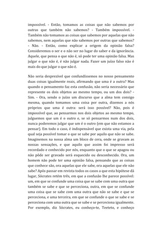 impossível.	
   -­‐	
   Então,	
   tomamos	
   as	
   coisas	
   que	
   não	
   sabemos	
   por	
  
outras	
   que	
   também	
   não	
   sabemos?	
   -­‐	
   Também	
   impossível.	
   -­‐	
  
Também	
  não	
  tomamos	
  as	
  coisas	
  que	
  sabemos	
  por	
  aquelas	
  que	
  não	
  
sabemos,	
  nem	
  aquelas	
  que	
  não	
  sabemos	
  por	
  outras	
  que	
  sabemos?	
  
-­‐	
   Não.	
   -­‐	
   Então,	
   como	
   explicar	
   a	
   origem	
   da	
   opinião	
   falsa?	
  
Consideremos	
  o	
  ser	
  e	
  o	
  não	
  ser	
  no	
  lugar	
  do	
  saber	
  e	
  da	
  ignorância.	
  
Aquele,	
  que	
  pensa	
  o	
  que	
  não	
  é,	
  só	
  pode	
  ter	
  uma	
  opinião	
  falsa.	
  Mas	
  
julgar	
   o	
   que	
   não	
   é,	
   é	
   não	
   julgar	
   nada.	
   Fazer	
   um	
   juízo	
   falso	
   não	
   é	
  
mais	
  do	
  que	
  julgar	
  o	
  que	
  não	
  é.	
  
Não	
   seria	
   desprezível	
   que	
   confundíssemos	
   no	
   nosso	
   pensamento	
  
duas	
   coisas	
   igualmente	
   reais,	
   afirmando	
   que	
   uma	
   é	
   a	
   outra?	
   Mas	
  
quando	
  o	
  pensamento	
  faz	
  esta	
  confusão,	
  não	
  seria	
  necessário	
  que	
  
represente	
   os	
   dois	
   objetos	
   ao	
   mesmo	
   tempo,	
   ou	
   um	
   dos	
   dois?	
   -­‐	
  
Sim.	
   -­‐	
   Ora,	
   sendo	
   o	
   juízo	
   um	
   discurso	
   que	
   a	
   alma	
   tem	
   consigo	
  
mesma,	
   quando	
   tomamos	
   uma	
   coisa	
   por	
   outra,	
   dizemos	
   a	
   nós	
  
próprios	
   que	
   uma	
   é	
   outra:	
   será	
   isso	
   possível?	
   Não,	
   pois	
   é	
  
impossível	
  que,	
  ao	
  pensarmos	
  nos	
  dois	
  objetos	
  ao	
  mesmo	
  tempo,	
  
julguemos	
   que	
   um	
   é	
   o	
   outro	
   e,	
   se	
   só	
   pensarmos	
   num	
   dos	
   dois,	
  
nunca	
  poderemos	
  julgar	
  que	
  um	
  é	
  o	
  outro	
  (em	
  que	
  não	
  estamos	
  a	
  
pensar).	
  Em	
  todo	
  o	
  caso,	
  é	
  indispensável	
  que	
  exista	
  uma	
  via,	
  pela	
  
qual	
  seja	
  possível	
  tomar	
  o	
  que	
  se	
  sabe	
  por	
  aquilo	
  que	
  não	
  se	
  sabe.	
  
Imaginemos	
   na	
   nossa	
   alma	
   um	
   bloco	
   de	
   cera,	
   onde	
   se	
   gravam	
   as	
  
nossas	
   sensações,	
   e	
   que	
   aquilo	
   que	
   assim	
   foi	
   impresso	
   será	
  
recordado	
  e	
  conhecido	
  por	
  nós,	
  enquanto	
  que	
  o	
  que	
  se	
  apagou	
  ou	
  
não	
   pôde	
   ser	
   gravado	
   será	
   esquecido	
   ou	
   desconhecido.	
   Ora,	
   um	
  
homem	
   não	
   pode	
   ter	
   uma	
   opinião	
   falsa,	
   pensando	
   que	
   as	
   coisas	
  
que	
  conhece	
  são,	
  ora	
  aquelas	
  que	
  ele	
  sabe,	
  ora	
  aquelas	
  que	
  ele	
  não	
  
sabe?	
  Após	
  passar	
  em	
  revista	
  todos	
  os	
  casos	
  a	
  que	
  esta	
  hipótese	
  dá	
  
lugar,	
  Sócrates	
  retém	
  três,	
  em	
  que	
  a	
  confusão	
  lhe	
  parece	
  possível:	
  
um,	
  em	
  que	
  se	
  confunde	
  uma	
  coisa	
  que	
  se	
  sabe	
  com	
  uma	
  outra	
  que	
  
também	
   se	
   sabe	
   e	
   que	
   se	
   perceciona,	
   outra,	
   em	
   que	
   se	
   confunde	
  
uma	
   coisa	
   que	
   se	
   sabe	
   com	
   uma	
   outra	
   que	
   não	
   se	
   sabe	
   e	
   que	
   se	
  
perceciona,	
  e	
  uma	
  terceira,	
  em	
  que	
  se	
  confunde	
  o	
  que	
  se	
  sabe	
  e	
  se	
  
perceciona	
  com	
  uma	
  outra	
  que	
  se	
  sabe	
  e	
  se	
  perceciona	
  igualmente.	
  
Por	
   exemplo,	
   diz	
   Sócrates,	
   eu	
   conheço-­‐te,	
   Teeteto,	
   e	
   conheço	
  

 