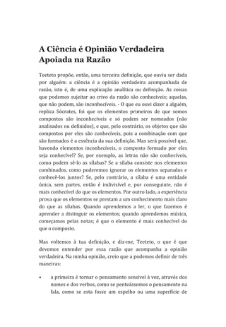  

A Ciência é Opinião Verdadeira
Apoiada na Razão
Teeteto	
  propõe,	
  então,	
  uma	
  terceira	
  definição,	
  que	
  ouviu	
  ser	
  dada	
  
por	
   alguém:	
   a	
   ciência	
   é	
   a	
   opinião	
   verdadeira	
   acompanhada	
   de	
  
razão,	
   isto	
   é,	
   de	
   uma	
   explicação	
   analítica	
   ou	
   definição.	
   As	
   coisas	
  
que	
   podemos	
   sujeitar	
   ao	
   crivo	
   da	
   razão	
   são	
   conhecíveis;	
   aquelas,	
  
que	
  não	
  podem,	
  são	
  inconhecíveis.	
  -­‐	
  O	
  que	
  eu	
  ouvi	
  dizer	
  a	
  alguém,	
  
replica	
   Sócrates,	
   foi	
   que	
   os	
   elementos	
   primeiros	
   de	
   que	
   somos	
  
compostos	
   são	
   inconhecíveis	
   e	
   só	
   podem	
   ser	
   nomeados	
   (não	
  
analisados	
  ou	
  definidos),	
  e	
  que,	
  pelo	
  contrário,	
  os	
  objetos	
  que	
  são	
  
compostos	
   por	
   eles	
   são	
   conhecíveis,	
   pois	
   a	
   combinação	
   com	
   que	
  
são	
  formados	
  é	
  a	
  essência	
  da	
  sua	
  definição.	
  Mas	
  será	
  possível	
  que,	
  
havendo	
   elementos	
   inconhecíveis,	
   o	
   composto	
   formado	
   por	
   eles	
  
seja	
   conhecível?	
   Se,	
   por	
   exemplo,	
   as	
   letras	
   não	
   são	
   conhecíveis,	
  
como	
   podem	
   sê-­‐lo	
   as	
   sílabas?	
   Se	
   a	
   sílaba	
   consiste	
   nos	
   elementos	
  
combinados,	
   como	
   poderemos	
   ignorar	
   os	
   elementos	
   separados	
   e	
  
conhecê-­‐los	
   juntos?	
   Se,	
   pelo	
   contrário,	
   a	
   sílaba	
   é	
   uma	
   entidade	
  
única,	
   sem	
   partes,	
   então	
   é	
   indivisível	
   e,	
   por	
   conseguinte,	
   não	
   é	
  
mais	
  conhecível	
  do	
  que	
  os	
  elementos.	
  Por	
  outro	
  lado,	
  a	
  experiência	
  
prova	
  que	
  os	
  elementos	
  se	
  prestam	
  a	
  um	
  conhecimento	
  mais	
  claro	
  
do	
   que	
   as	
   sílabas.	
   Quando	
   aprendemos	
   a	
   ler,	
   o	
   que	
   fazemos	
   é	
  
aprender	
   a	
   distinguir	
   os	
   elementos;	
   quando	
   aprendemos	
   música,	
  
começamos	
   pelas	
   notas;	
   é	
   que	
   o	
   elemento	
   é	
   mais	
   conhecível	
   do	
  
que	
  o	
  composto.	
  
Mas	
   voltemos	
   à	
   tua	
   definição,	
   e	
   diz-­‐me,	
   Teeteto,	
   o	
   que	
   é	
   que	
  
devemos	
   entender	
   por	
   essa	
   razão	
   que	
   acompanha	
   a	
   opinião	
  
verdadeira.	
   Na	
   minha	
   opinião,	
   creio	
   que	
   a	
   podemos	
   definir	
   de	
   três	
  
maneiras:	
  
•

a	
  primeira	
  é	
  tornar	
  o	
  pensamento	
  sensível	
  à	
  voz,	
  através	
  dos	
  
nomes	
  e	
  dos	
  verbos,	
  como	
  se	
  penteássemos	
  o	
  pensamento	
  na	
  
fala,	
   como	
   se	
   esta	
   fosse	
   um	
   espelho	
   ou	
   uma	
   superfície	
   de	
  

 