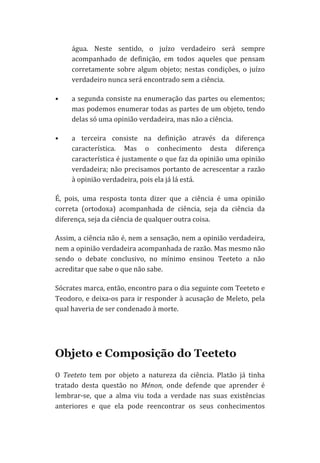 água.	
   Neste	
   sentido,	
   o	
   juízo	
   verdadeiro	
   será	
   sempre	
  
acompanhado	
   de	
   definição,	
   em	
   todos	
   aqueles	
   que	
   pensam	
  
corretamente	
   sobre	
   algum	
   objeto;	
   nestas	
   condições,	
   o	
   juízo	
  
verdadeiro	
  nunca	
  será	
  encontrado	
  sem	
  a	
  ciência.	
  
•

a	
  segunda	
  consiste	
  na	
  enumeração	
  das	
  partes	
  ou	
  elementos;	
  
mas	
  podemos	
  enumerar	
  todas	
  as	
  partes	
  de	
  um	
  objeto,	
  tendo	
  
delas	
  só	
  uma	
  opinião	
  verdadeira,	
  mas	
  não	
  a	
  ciência.	
  

•

a	
   terceira	
   consiste	
   na	
   definição	
   através	
   da	
   diferença	
  
característica.	
   Mas	
   o	
   conhecimento	
   desta	
   diferença	
  
característica	
  é	
  justamente	
  o	
  que	
  faz	
  da	
  opinião	
  uma	
  opinião	
  
verdadeira;	
  não	
  precisamos	
  portanto	
  de	
  acrescentar	
  a	
  razão	
  
à	
  opinião	
  verdadeira,	
  pois	
  ela	
  já	
  lá	
  está.	
  

É,	
   pois,	
   uma	
   resposta	
   tonta	
   dizer	
   que	
   a	
   ciência	
   é	
   uma	
   opinião	
  
correta	
   (ortodoxa)	
   acompanhada	
   de	
   ciência,	
   seja	
   da	
   ciência	
   da	
  
diferença,	
  seja	
  da	
  ciência	
  de	
  qualquer	
  outra	
  coisa.	
  
Assim,	
  a	
  ciência	
  não	
  é,	
  nem	
  a	
  sensação,	
  nem	
  a	
  opinião	
  verdadeira,	
  
nem	
  a	
  opinião	
  verdadeira	
  acompanhada	
  de	
  razão.	
  Mas	
  mesmo	
  não	
  
sendo	
   o	
   debate	
   conclusivo,	
   no	
   mínimo	
   ensinou	
   Teeteto	
   a	
   não	
  
acreditar	
  que	
  sabe	
  o	
  que	
  não	
  sabe.	
  	
  
Sócrates	
   marca,	
   então,	
   encontro	
   para	
   o	
   dia	
   seguinte	
   com	
   Teeteto	
   e	
  
Teodoro,	
  e	
  deixa-­‐os	
  para	
  ir	
  responder	
  à	
  acusação	
  de	
  Meleto,	
  pela	
  
qual	
  haveria	
  de	
  ser	
  condenado	
  à	
  morte.	
  

Objeto e Composição do Teeteto
O	
   Teeteto	
   tem	
   por	
   objeto	
   a	
   natureza	
   da	
   ciência.	
   Platão	
   já	
   tinha	
  
tratado	
   desta	
   questão	
   no	
   Ménon,	
   onde	
   defende	
   que	
   aprender	
   é	
  
lembrar-­‐se,	
   que	
   a	
   alma	
   viu	
   toda	
   a	
   verdade	
   nas	
   suas	
   existências	
  
anteriores	
   e	
   que	
   ela	
   pode	
   reencontrar	
   os	
   seus	
   conhecimentos	
  

 