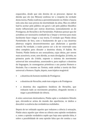 esquecidos,	
   desde	
   que	
   não	
   desista	
   de	
   os	
   procurar.	
   Apesar	
   da	
  
dúvida	
   que	
   ele	
   (no	
   Ménon)	
   confessa	
   ter	
   a	
   respeito	
   da	
   verdade	
  
desta	
  teoria,	
  Platão	
  reafirma-­‐a	
  peremtóriamente	
  no	
  Fédon	
  e	
  baseia	
  
nela	
  uma	
  das	
  suas	
  provas	
  da	
  imortalidade	
  da	
  alma.	
  Mas	
  era	
  difícil	
  
fazê-­‐la	
   aceitar	
   pelo	
   público	
   em	
   geral	
   e	
   até	
   pelo	
   público	
   filosófico	
  
muito	
   influenciado	
   por	
   outras	
   doutrinas,	
   nomeadamente	
   as	
   de	
  
Protágoras,	
  de	
  Heraclito	
  e	
  de	
  Parménides.	
  Podemos	
  pensar	
  que	
  ele	
  
acreditou	
   ser	
   necessário	
   combatê-­‐las	
   e	
   limpar	
   o	
   terreno	
   para	
   mais	
  
facilmente	
   fazer	
   vingar	
   a	
   sua	
   teoria.	
   É	
   verdade	
   que	
   Platão	
   deixa	
  
Parménides	
   de	
   fora,	
   com	
   o	
   fundamento	
   de	
   que	
   a	
   sua	
   doutrina	
  
abstrusa	
   exigiria	
   desenvolvimentos	
   que	
   abafariam	
   a	
   questão	
  
central.	
   Na	
   verdade,	
   a	
   razão	
   parece	
   ser	
   a	
   de	
   ter	
   reservado	
   uma	
  
obra	
   completa	
   para	
   discutir	
   a	
   doutrina	
   eleata,	
   O	
   Sofista.	
   No	
  
Teeteto,	
   Platão	
   limita-­‐se	
   aos	
   sensualistas,	
   cujas	
   ideias,	
   por	
   serem	
  
mais	
  acessíveis,	
  eram,	
  sem	
  dúvida,	
  as	
  mais	
  divulgadas.	
  Já	
  tinha,	
  na	
  
primeira	
   parte	
   do	
   Crátilo,	
   exposto	
   o	
   sistema	
   do	
   movimento	
  
universal	
   dos	
   sensualistas,	
   associando-­‐o,	
   para	
   explicar	
   a	
   doutrina	
  
da	
   linguagem,	
   às	
   cosmogonias	
   primitivas	
   e	
   aos	
   poetas	
   Homero	
   e	
  
Hesíodo.	
   Faz	
   o	
   mesmo	
   no	
   Teeteto,	
   onde	
   atribui	
   a	
   teoria	
   do	
   fluir	
  
universal	
  a	
  Homero.	
  Expõe,	
  depois,	
  num	
  tríptico	
  magistral:	
  
•

a	
  doutrina	
  do	
  homem	
  medida	
  de	
  Protágoras	
  

•

a	
  doutrina	
  de	
  Heraclito,	
  onde	
  tem	
  origem	
  a	
  de	
  Protágoras	
  

•

a	
   doutrina	
   dos	
   seguidores	
   fanáticos	
   de	
   Heraclito,	
   que	
  
reduzem	
   tudo	
   ao	
   movimento	
   perpétuo,	
   chegando	
   mesmo	
   a	
  
negar	
  a	
  possibilidade	
  de	
  ciência.	
  

A	
  estes	
  universais	
  destruidores,	
  Platão	
  opõe	
  o	
  verdadeiro	
  filósofo	
  
que,	
   elevando-­‐se	
   acima	
   do	
   mundo	
   das	
   aparências,	
   se	
   dedica	
   a	
  
descobrir	
  a	
  essência	
  das	
  verdadeiras	
  realidades.	
  
Depois	
  de	
  ter	
  refutado	
  aqueles	
  que	
  reduzem	
  a	
  ciência	
  à	
  sensação,	
  
Platão	
  ataca	
  aqueles	
  que	
  vêem	
  na	
  ciência	
  uma	
  opinião	
  verdadeira	
  
e,	
  como	
  a	
  opinião	
  verdadeira	
  supõe	
  que	
  haja	
  uma	
  opinião	
  falsa,	
  é	
  
sobre	
   a	
   possibilidade	
   de	
   uma	
   opinião	
   falsa	
   que	
   ele	
   conduz	
   a	
   sua	
  

 