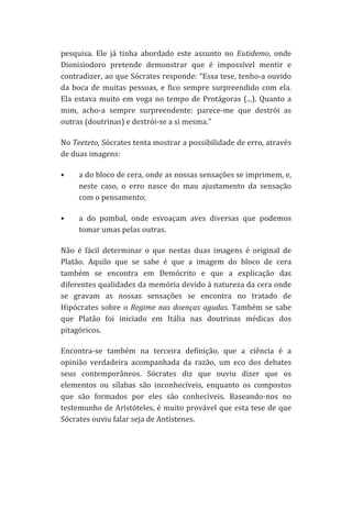 pesquisa.	
   Ele	
   já	
   tinha	
   abordado	
   este	
   assunto	
   no	
   Eutidemo,	
   onde	
  
Dionisiodoro	
   pretende	
   demonstrar	
   que	
   é	
   impossível	
   mentir	
   e	
  
contradizer,	
  ao	
  que	
  Sócrates	
  responde:	
  “Essa	
  tese,	
  tenho-­‐a	
  ouvido	
  
da	
   boca	
   de	
   muitas	
   pessoas,	
   e	
   fico	
   sempre	
   surpreendido	
   com	
   ela.	
  
Ela	
   estava	
   muito	
   em	
   voga	
   no	
   tempo	
   de	
   Protágoras	
   (...).	
   Quanto	
   a	
  
mim,	
   acho-­‐a	
   sempre	
   surpreendente:	
   parece-­‐me	
   que	
   destrói	
   as	
  
outras	
  (doutrinas)	
  e	
  destrói-­‐se	
  a	
  si	
  mesma.”	
  
No	
  Teeteto,	
   Sócrates	
  tenta	
  mostrar	
  a	
  possibilidade	
  de	
  erro,	
  através	
  
de	
  duas	
  imagens:	
  
•

a	
   do	
   bloco	
   de	
   cera,	
   onde	
   as	
   nossas	
   sensações	
   se	
   imprimem,	
   e,	
  
neste	
   caso,	
   o	
   erro	
   nasce	
   do	
   mau	
   ajustamento	
   da	
   sensação	
  
com	
  o	
  pensamento;	
  

•

a	
   do	
   pombal,	
   onde	
   esvoaçam	
   aves	
   diversas	
   que	
   podemos	
  
tomar	
  umas	
  pelas	
  outras.	
  

Não	
   é	
   fácil	
   determinar	
   o	
   que	
   nestas	
   duas	
   imagens	
   é	
   original	
   de	
  
Platão.	
   Aquilo	
   que	
   se	
   sabe	
   é	
   que	
   a	
   imagem	
   do	
   bloco	
   de	
   cera	
  
também	
   se	
   encontra	
   em	
   Demócrito	
   e	
   que	
   a	
   explicação	
   das	
  
diferentes	
  qualidades	
  da	
  memória	
  devido	
  à	
  natureza	
  da	
  cera	
  onde	
  
se	
   gravam	
   as	
   nossas	
   sensações	
   se	
   encontra	
   no	
   tratado	
   de	
  
Hipócrates	
   sobre	
   o	
   Regime	
   nas	
   doenças	
   agudas.	
   Também	
   se	
   sabe	
  
que	
   Platão	
   foi	
   iniciado	
   em	
   Itália	
   nas	
   doutrinas	
   médicas	
   dos	
  
pitagóricos.	
  
Encontra-­‐se	
   também	
   na	
   terceira	
   definição,	
   que	
   a	
   ciência	
   é	
   a	
  
opinião	
   verdadeira	
   acompanhada	
   da	
   razão,	
   um	
   eco	
   dos	
   debates	
  
seus	
   contemporâneos.	
   Sócrates	
   diz	
   que	
   ouviu	
   dizer	
   que	
   os	
  
elementos	
   ou	
   sílabas	
   são	
   inconhecíveis,	
   enquanto	
   os	
   compostos	
  
que	
   são	
   formados	
   por	
   eles	
   são	
   conhecíveis.	
   Baseando-­‐nos	
   no	
  
testemunho	
  de	
  Aristóteles,	
  é	
  muito	
  provável	
  que	
  esta	
  tese	
  de	
  que	
  
Sócrates	
  ouviu	
  falar	
  seja	
  de	
  Antístenes.	
  
	
  

 