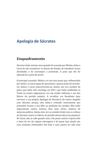  
	
  
	
  
	
  

Apologia	
  de	
  Sócrates	
  
	
  

Enquadramento
Sócrates	
  tinha	
  setenta	
  anos	
  quando	
  foi	
  acusado	
  por	
  Meleto,	
  Anito	
  e	
  
Lícon	
  de	
  não	
  reconhecer	
  os	
  deuses	
  do	
  Estado,	
  de	
  introduzir	
  novas	
  
divindades	
   e	
   de	
   corromper	
   a	
   juventude.	
   A	
   pena	
   que	
   lhe	
   foi	
  
aplicada	
  foi	
  a	
  pena	
  de	
  morte.	
  
O	
  principal	
  acusador,	
  Meleto,	
  era	
  um	
  mau	
  poeta	
  que,	
  influenciado	
  
por	
  Anitos,	
  se	
  encarregou	
  de	
  apresentar	
  a	
  queixa	
  junto	
  do	
  arconte-­‐
rei.	
   Anitos	
   e	
   Lícon	
   subscreveram-­‐na.	
   Anitos,	
   um	
   rico	
   curtidor	
   de	
  
peles,	
   que	
   tinha	
   sido	
   estratega	
   em	
   409	
   e	
   que	
   tinha	
   combatido	
   os	
  
Trinta	
   (a	
   tirania	
   oligárquica),	
   era	
   um	
   orador	
   influente	
   e	
   um	
   dos	
  
líderes	
   do	
   partido	
   popular.	
   A	
   acreditar	
   em	
   Xenofonte	
   (que	
  
escreveu	
   a	
   sua	
   própria	
   Apologia	
   de	
   Sócrates),	
   ele	
   estava	
   zangado	
  
com	
   Sócrates	
   porque	
   este	
   tinha-­‐o	
   criticado	
   severamente	
   por	
  
pretender	
   formar	
   o	
   seu	
   filho	
   na	
   profissão	
   de	
   curtidor.	
   Mas	
   tinha	
  
seguramente	
   outros	
   motivos	
   bem	
   mais	
   sérios,	
   motivos	
   de	
  
natureza	
  política:	
  Anitos	
  deve	
  ter-­‐se	
  sentido	
  ferido	
  com	
  as	
  críticas	
  
de	
  Sócrates	
  contra	
  os	
  líderes	
  do	
  partido	
  democrático	
  (ou	
  popular).	
  
De	
  Lícon,	
  não	
  se	
  sabe	
  grande	
  coisa.	
  Um	
  poeta	
  satírico	
  reprova-­‐lhe	
  
o	
   facto	
   de	
   ser	
   de	
   origem	
   estrangeira	
   e	
   há	
   quem	
   faça	
   alusão	
   aos	
  
seus	
   costumes	
   efeminados.	
   Em	
   todo	
   o	
   caso,	
   parece	
   ter	
   sido	
   uma	
  

 