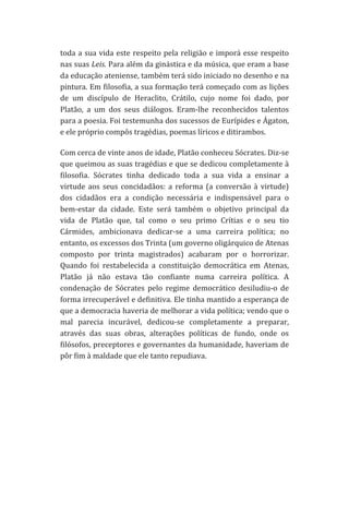 toda	
   a	
   sua	
   vida	
   este	
   respeito	
   pela	
   religião	
   e	
   imporá	
   esse	
   respeito	
  
nas	
   suas	
   Leis.	
   Para	
   além	
   da	
   ginástica	
   e	
   da	
   música,	
   que	
   eram	
   a	
   base	
  
da	
  educação	
  ateniense,	
  também	
  terá	
  sido	
  iniciado	
  no	
  desenho	
  e	
  na	
  
pintura.	
  Em	
  filosofia,	
  a	
  sua	
  formação	
  terá	
  começado	
  com	
  as	
  lições	
  
de	
   um	
   discípulo	
   de	
   Heraclito,	
   Crátilo,	
   cujo	
   nome	
   foi	
   dado,	
   por	
  
Platão,	
   a	
   um	
   dos	
   seus	
   diálogos.	
   Eram-­‐lhe	
   reconhecidos	
   talentos	
  
para	
   a	
   poesia.	
   Foi	
   testemunha	
   dos	
   sucessos	
   de	
   Eurípides	
   e	
   Ágaton,	
  
e	
  ele	
  próprio	
  compôs	
  tragédias,	
  poemas	
  líricos	
  e	
  ditirambos.	
  
Com	
  cerca	
  de	
  vinte	
  anos	
  de	
  idade,	
  Platão	
  conheceu	
  Sócrates.	
  Diz-­‐se	
  
que	
  queimou	
  as	
  suas	
  tragédias	
  e	
  que	
  se	
  dedicou	
  completamente	
  à	
  
filosofia.	
   Sócrates	
   tinha	
   dedicado	
   toda	
   a	
   sua	
   vida	
   a	
   ensinar	
   a	
  
virtude	
   aos	
   seus	
   concidadãos:	
   a	
   reforma	
   (a	
   conversão	
   à	
   virtude)	
  
dos	
   cidadãos	
   era	
   a	
   condição	
   necessária	
   e	
   indispensável	
   para	
   o	
  
bem-­‐estar	
   da	
   cidade.	
   Este	
   será	
   também	
   o	
   objetivo	
   principal	
   da	
  
vida	
   de	
   Platão	
   que,	
   tal	
   como	
   o	
   seu	
   primo	
   Crítias	
   e	
   o	
   seu	
   tio	
  
Cármides,	
   ambicionava	
   dedicar-­‐se	
   a	
   uma	
   carreira	
   política;	
   no	
  
entanto,	
  os	
  excessos	
  dos	
  Trinta	
  (um	
  governo	
  oligárquico	
  de	
  Atenas	
  
composto	
   por	
   trinta	
   magistrados)	
   acabaram	
   por	
   o	
   horrorizar.	
  
Quando	
   foi	
   restabelecida	
   a	
   constituição	
   democrática	
   em	
   Atenas,	
  
Platão	
   já	
   não	
   estava	
   tão	
   confiante	
   numa	
   carreira	
   política.	
   A	
  
condenação	
   de	
   Sócrates	
   pelo	
   regime	
   democrático	
   desiludiu-­‐o	
   de	
  
forma	
   irrecuperável	
   e	
   definitiva.	
   Ele	
   tinha	
   mantido	
   a	
   esperança	
   de	
  
que	
  a	
  democracia	
  haveria	
  de	
  melhorar	
  a	
  vida	
  política;	
  vendo	
  que	
  o	
  
mal	
   parecia	
   incurável,	
   dedicou-­‐se	
   completamente	
   a	
   preparar,	
  
através	
   das	
   suas	
   obras,	
   alterações	
   políticas	
   de	
   fundo,	
   onde	
   os	
  
filósofos,	
  preceptores	
  e	
  governantes	
  da	
  humanidade,	
  haveriam	
  de	
  
pôr	
  fim	
  à	
  maldade	
  que	
  ele	
  tanto	
  repudiava.	
  

 