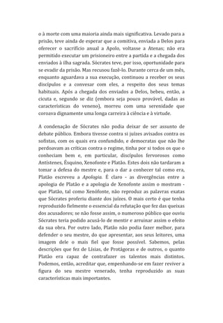 o	
  à	
  morte	
  com	
  uma	
  maioria	
  ainda	
  mais	
  significativa.	
  Levado	
  para	
  a	
  
prisão,	
  teve	
  ainda	
  de	
  esperar	
  que	
  a	
  comitiva,	
  enviada	
  a	
  Delos	
  para	
  
oferecer	
   o	
   sacrifício	
   anual	
   a	
   Apolo,	
   voltasse	
   a	
   Atenas;	
   não	
   era	
  
permitido	
   executar	
   um	
   prisioneiro	
   entre	
   a	
   partida	
   e	
   a	
   chegada	
   dos	
  
enviados	
  à	
  ilha	
  sagrada.	
  Sócrates	
  teve,	
  por	
  isso,	
  oportunidade	
  para	
  
se	
  evadir	
  da	
  prisão.	
  Mas	
  recusou	
  fazê-­‐lo.	
  Durante	
  cerca	
  de	
  um	
  mês,	
  
enquanto	
   aguardava	
   a	
   sua	
   execução,	
   continuou	
   a	
   receber	
   os	
   seus	
  
discípulos	
   e	
   a	
   convesar	
   com	
   eles,	
   a	
   respeito	
   dos	
   seus	
   temas	
  
habituais.	
   Após	
   a	
   chegada	
   dos	
   enviados	
   a	
   Delos,	
   bebeu,	
   então,	
   a	
  
cicuta	
   e,	
   segundo	
   se	
   diz	
   (embora	
   seja	
   pouco	
   provável,	
   dadas	
   as	
  
características	
   do	
   veneno),	
   morreu	
   com	
   uma	
   serenidade	
   que	
  
coroava	
  dignamente	
  uma	
  longa	
  carreira	
  à	
  ciência	
  e	
  à	
  virtude.	
  
A	
   condenação	
   de	
   Sócrates	
   não	
   podia	
   deixar	
   de	
   ser	
   assunto	
   de	
  
debate	
  público.	
  Embora	
  tivesse	
  contra	
  si	
  juízes	
  avisados	
  contra	
  os	
  
sofistas,	
   com	
   os	
   quais	
   era	
   confundido,	
   e	
   democratas	
   que	
   não	
   lhe	
  
perdoavam	
  as	
  críticas	
  contra	
  o	
  regime,	
  tinha	
  por	
  si	
  todos	
  os	
  que	
  o	
  
conheciam	
   bem	
   e,	
   em	
   particular,	
   discípulos	
   fervorosos	
   como	
  
Antístenes,	
  Ésquino,	
  Xenofonte	
  e	
  Platão.	
  Estes	
  dois	
  não	
  tardaram	
  a	
  
tomar	
   a	
   defesa	
   do	
   mestre	
   e,	
   para	
   o	
   dar	
   a	
   conhecer	
   tal	
   como	
   era,	
  
Platão	
   escreveu	
   a	
   Apologia.	
   É	
   claro	
   -­‐	
   as	
   divergências	
   entre	
   a	
  
apologia	
   de	
   Platão	
   e	
   a	
   apologia	
   de	
   Xenofonte	
   assim	
   o	
   mostram	
   -­‐	
  
que	
   Platão,	
   tal	
   como	
   Xenófonte,	
   não	
   reproduz	
   as	
   palavras	
   exatas	
  
que	
  Sócrates	
  proferiu	
  diante	
  dos	
  juízes.	
  O	
  mais	
  certo	
  é	
  que	
  tenha	
  
reproduzido	
  fielmente	
  o	
  essencial	
  da	
  refutação	
  que	
  fez	
  das	
  queixas	
  
dos	
   acusadores;	
   se	
   não	
   fosse	
   assim,	
   o	
   numeroso	
   público	
   que	
   ouviu	
  
Sócrates	
  teria	
  podido	
  acusá-­‐lo	
  de	
  mentir	
  e	
  arruinar	
  assim	
  o	
  efeito	
  
da	
   sua	
   obra.	
   Por	
   outro	
   lado,	
   Platão	
   não	
   podia	
   fazer	
   melhor,	
   para	
  
defender	
   o	
   seu	
   mestre,	
   do	
   que	
   apresentar,	
   aos	
   seus	
   leitores,	
   uma	
  
imagem	
   dele	
   o	
   mais	
   fiel	
   que	
   fosse	
   possível.	
   Sabemos,	
   pelas	
  
descrições	
   que	
   fez	
   de	
   Lísias,	
   de	
   Protágoras	
   e	
   de	
   outros,	
   o	
   quanto	
  
Platão	
   era	
   capaz	
   de	
   contrafazer	
   os	
   talentos	
   mais	
   distintos.	
  
Podemos,	
  então,	
  acreditar	
  que,	
  empenhando-­‐se	
  em	
  fazer	
  reviver	
  a	
  
figura	
   do	
   seu	
   mestre	
   venerado,	
   tenha	
   reproduzido	
   as	
   suas	
  
características	
  mais	
  importantes.	
  

 
