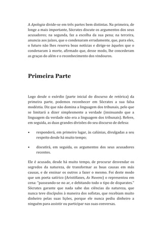 A	
   Apologia	
   divide-­‐se	
   em	
   três	
   partes	
   bem	
   distintas.	
   Na	
   primeira,	
   de	
  
longe	
  a	
  mais	
  importante,	
  Sócrates	
  discute	
  os	
  argumentos	
  dos	
  seus	
  
acusadores;	
   na	
   segunda,	
   faz	
   a	
   escolha	
   da	
   sua	
   pena;	
   na	
   terceira,	
  
anuncia	
  aos	
  juízes,	
  que	
  o	
  condenaram	
  erradamente,	
  que,	
  para	
  eles,	
  
o	
   futuro	
   não	
   lhes	
   reserva	
   boas	
   notícias	
   e	
   dirige-­‐se	
   àqueles	
   que	
   o	
  
condenaram	
   à	
   morte,	
   afirmado	
   que,	
   desse	
   modo,	
   lhe	
   concederam	
  
as	
  graças	
  do	
  além	
  e	
  o	
  reconhecimento	
  dos	
  vindouros.	
  	
  
	
  

Primeira Parte
	
  
Logo	
   desde	
   o	
   exórdio	
   (parte	
   inicial	
   do	
   discurso	
   de	
   retórica)	
   da	
  
primeira	
   parte,	
   podemos	
   reconhecer	
   em	
   Sócrates	
   a	
   sua	
   falsa	
  
modéstia.	
   Diz	
   que	
   não	
   domina	
   a	
   linguagem	
   dos	
   tribunais,	
   pelo	
   que	
  
se	
   limitará	
   a	
   dizer	
   simplesmente	
   a	
   verdade	
   (insinuando	
   que	
   a	
  
linguagem	
  da	
  verdade	
  não	
  era	
  a	
  linguagem	
  dos	
  tribunais).	
  Refere,	
  
em	
  seguida,	
  as	
  duas	
  grandes	
  divisões	
  do	
  seu	
  discurso	
  de	
  defesa:	
  
•

responderá,	
  em	
  primeiro	
  lugar,	
  às	
  calúnias,	
  divulgadas	
  a	
  seu	
  
respeito	
  desde	
  há	
  muito	
  tempo;	
  

•

discutirá,	
   em	
   seguida,	
   os	
   argumentos	
   dos	
   seus	
   acusadores	
  
recentes.	
  

Ele	
   é	
   acusado,	
   desde	
   há	
   muito	
   tempo,	
   de	
   procurar	
   desvendar	
   os	
  
segredos	
   da	
   natureza,	
   de	
   transformar	
   as	
   boas	
   causas	
   em	
   más	
  
causas,	
   e	
   de	
   ensinar	
   os	
   outros	
   a	
   fazer	
   o	
   mesmo.	
   Foi	
   deste	
   modo	
  
que	
   um	
   poeta	
   satírico	
   (Aristófanes,	
   As	
   Nuvens)	
   o	
   representou	
   em	
  
cena:	
  “passeando-­‐se	
  no	
  ar,	
  e	
  debitando	
  todo	
  o	
  tipo	
  de	
  disparates.”	
  
Sócrates	
   garante	
   que	
   nada	
   sabe	
   das	
   ciências	
   da	
   natureza,	
   que	
  
nunca	
  teve	
  discípulos	
  à	
  maneira	
  dos	
  sofistas,	
  que	
  recebiam	
  muito	
  
dinheiro	
   pelas	
   suas	
   lições,	
   porque	
   ele	
   nunca	
   pediu	
   dinheiro	
   a	
  
ninguém	
  para	
  assistir	
  ou	
  participar	
  nas	
  suas	
  conversas.	
  

 