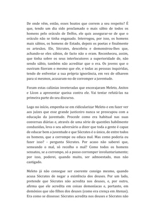 De	
   onde	
   vêm,	
   então,	
   esses	
   boatos	
   que	
   correm	
   a	
   seu	
   respeito?	
   É	
  
que,	
   tendo	
   um	
   dia	
   sido	
   proclamado	
   o	
   mais	
   sábio	
   de	
   todos	
   os	
  
homens	
   pelo	
   oráculo	
   de	
   Delfos,	
   ele	
   quis	
   assegurar-­‐se	
   de	
   que	
   o	
  
oráculo	
   não	
   se	
   tinha	
   enganado.	
   Interrogou,	
   por	
   isso,	
   os	
   homens	
  
mais	
   sábios,	
   os	
   homens	
   de	
   Estado,	
   depois	
   os	
   poetas	
   e	
   finalmente	
  
os	
   artesãos.	
   Ele,	
   Sócrates,	
   descobriu	
   e	
   demonstrou-­‐lhes	
   que,	
  
achando-­‐se	
   eles	
   sábios,	
   de	
   facto	
   não	
   o	
   eram.	
   Reconheceu,	
   assim,	
  
que	
   tinha	
   sobre	
   os	
   seus	
   interlocutores	
   a	
   superioridade	
   de,	
   não	
  
sendo	
   sábio,	
   também	
   não	
   acreditar	
   que	
   o	
   era.	
   Os	
   jovens	
   que	
   o	
  
ouviram	
   fizeram	
   o	
   mesmo	
   que	
   ele,	
   e	
   todas	
   as	
   pessoas	
   inquiridas,	
  
tendo	
   de	
   enfrentar	
   a	
   sua	
   própria	
   ignorância,	
   em	
   vez	
   de	
   olharem	
  
para	
  si	
  mesmos,	
  acusaram-­‐no	
  de	
  corromper	
  a	
  juventude.	
  
Foram	
  estas	
  calúnias	
  inveteradas	
  que	
  encorajaram	
  Meleto,	
  Anitos	
  
e	
   Lícon	
   a	
   apresentar	
   queixa	
   contra	
   ele.	
   Vai	
   tentar	
   refutá-­‐las	
   na	
  
primeira	
  parte	
  do	
  seu	
  discurso.	
  
Logo	
   no	
   início,	
   empenha-­‐se	
   em	
   ridicularizar	
   Meleto	
   e	
   em	
   fazer	
   ver	
  
aos	
   juízes	
   que	
   esse	
   grande	
   justiceiro	
   nunca	
   se	
   preocupou	
   com	
   a	
  
educação	
   da	
   juventude.	
   Procede	
   como	
   era	
   habitual	
   nas	
   suas	
  
conversas	
  diárias	
  e,	
  através	
  de	
  uma	
  série	
  de	
  questões	
  habilmente	
  
conduzidas,	
   leva	
   o	
   seu	
   adversário	
   a	
   dizer	
   que	
   toda	
   a	
   gente	
   é	
   capaz	
  
de	
  educar	
  bem	
  a	
  juventude	
  e	
  que	
  Sócrates	
  é	
  o	
  único,	
  de	
  entre	
  todos	
  
os	
   homens,	
   que	
   a	
   corrompe	
   ou	
   educa	
   mal.	
   Mas	
   como	
   poderia	
   eu	
  
fazer	
   isso?	
   -­‐	
   pergunta	
   Sócrates.	
   Por	
   acaso	
   não	
   saberei	
   que,	
  
semeando	
   o	
   mal,	
   só	
   recolho	
   o	
   mal?	
   Como	
   todos	
   os	
   homens	
  
sensatos,	
  se	
  a	
  corrompo,	
  só	
  a	
  posso	
  corromper	
  involuntariamente;	
  
por	
   isso,	
   poderei,	
   quando	
   muito,	
   ser	
   admoestado,	
   mas	
   não	
  
castigado.	
  
Meleto	
   já	
   não	
   consegue	
   ser	
   coerente	
   consigo	
   mesmo,	
   quando	
  
acusa	
   Sócrates	
   de	
   negar	
   a	
   existência	
   dos	
   deuses.	
   Por	
   um	
   lado,	
  
pretende	
   que	
   Sócrates	
   não	
   acredita	
   nos	
   deuses,	
   e,	
   por	
   outro,	
  
afirma	
   que	
   ele	
   acredita	
   em	
   coisas	
   demoníacas	
   e,	
   portanto,	
   em	
  
demónios	
  que	
  são	
  filhos	
  dos	
  deuses	
  (como	
  era	
  crença	
  em	
  Atenas).	
  
Era	
  como	
  se	
  dissesse:	
  Sócrates	
  acredita	
  nos	
  deuses	
  e	
  Sócrates	
  não	
  

 