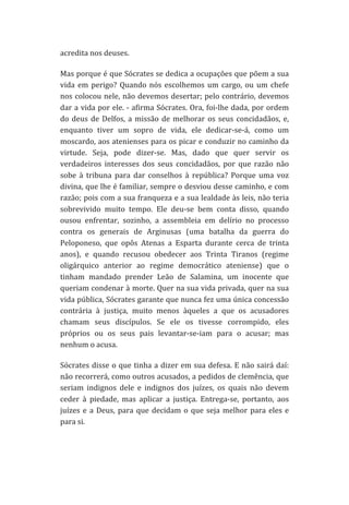 acredita	
  nos	
  deuses.	
  
Mas	
  porque	
  é	
  que	
  Sócrates	
  se	
  dedica	
  a	
  ocupações	
  que	
  põem	
  a	
  sua	
  
vida	
   em	
   perigo?	
   Quando	
   nós	
   escolhemos	
   um	
   cargo,	
   ou	
   um	
   chefe	
  
nos	
  colocou	
  nele,	
  não	
  devemos	
  desertar;	
  pelo	
  contrário,	
  devemos	
  
dar	
  a	
  vida	
  por	
  ele.	
  -­‐	
  afirma	
  Sócrates.	
  Ora,	
  foi-­‐lhe	
  dada,	
  por	
  ordem	
  
do	
   deus	
   de	
   Delfos,	
   a	
   missão	
   de	
   melhorar	
   os	
   seus	
   concidadãos,	
   e,	
  
enquanto	
   tiver	
   um	
   sopro	
   de	
   vida,	
   ele	
   dedicar-­‐se-­‐á,	
   como	
   um	
  
moscardo,	
  aos	
  atenienses	
  para	
  os	
  picar	
  e	
  conduzir	
  no	
  caminho	
  da	
  
virtude.	
   Seja,	
   pode	
   dizer-­‐se.	
   Mas,	
   dado	
   que	
   quer	
   servir	
   os	
  
verdadeiros	
   interesses	
   dos	
   seus	
   concidadãos,	
   por	
   que	
   razão	
   não	
  
sobe	
   à	
   tribuna	
   para	
   dar	
   conselhos	
   à	
   república?	
   Porque	
   uma	
   voz	
  
divina,	
  que	
  lhe	
  é	
  familiar,	
  sempre	
  o	
  desviou	
  desse	
  caminho,	
  e	
  com	
  
razão;	
  pois	
  com	
  a	
  sua	
  franqueza	
  e	
  a	
  sua	
  lealdade	
  às	
  leis,	
  não	
  teria	
  
sobrevivido	
   muito	
   tempo.	
   Ele	
   deu-­‐se	
   bem	
   conta	
   disso,	
   quando	
  
ousou	
   enfrentar,	
   sozinho,	
   a	
   assembleia	
   em	
   delírio	
   no	
   processo	
  
contra	
   os	
   generais	
   de	
   Arginusas	
   (uma	
   batalha	
   da	
   guerra	
   do	
  
Peloponeso,	
   que	
   opôs	
   Atenas	
   a	
   Esparta	
   durante	
   cerca	
   de	
   trinta	
  
anos),	
   e	
   quando	
   recusou	
   obedecer	
   aos	
   Trinta	
   Tiranos	
   (regime	
  
oligárquico	
   anterior	
   ao	
   regime	
   democrático	
   ateniense)	
   que	
   o	
  
tinham	
   mandado	
   prender	
   Leão	
   de	
   Salamina,	
   um	
   inocente	
   que	
  
queriam	
  condenar	
  à	
  morte.	
  Quer	
  na	
  sua	
  vida	
  privada,	
  quer	
  na	
  sua	
  
vida	
  pública,	
  Sócrates	
  garante	
  que	
  nunca	
  fez	
  uma	
  única	
  concessão	
  
contrária	
   à	
   justiça,	
   muito	
   menos	
   àqueles	
   a	
   que	
   os	
   acusadores	
  
chamam	
   seus	
   discípulos.	
   Se	
   ele	
   os	
   tivesse	
   corrompido,	
   eles	
  
próprios	
   ou	
   os	
   seus	
   pais	
   levantar-­‐se-­‐iam	
   para	
   o	
   acusar;	
   mas	
  
nenhum	
  o	
  acusa.	
  
Sócrates	
  disse	
  o	
  que	
  tinha	
  a	
  dizer	
  em	
  sua	
  defesa.	
  E	
  não	
  sairá	
  daí:	
  
não	
   recorrerá,	
   como	
   outros	
   acusados,	
   a	
   pedidos	
   de	
   clemência,	
   que	
  
seriam	
   indignos	
   dele	
   e	
   indignos	
   dos	
   juízes,	
   os	
   quais	
   não	
   devem	
  
ceder	
   à	
   piedade,	
   mas	
   aplicar	
   a	
   justiça.	
   Entrega-­‐se,	
   portanto,	
   aos	
  
juízes	
   e	
   a	
   Deus,	
   para	
   que	
   decidam	
   o	
   que	
   seja	
   melhor	
   para	
   eles	
   e	
  
para	
  si.	
  
	
  

 