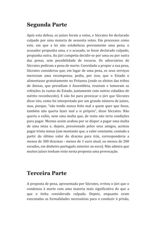 Segunda Parte
Após	
  esta	
  defesa,	
  os	
  juízes	
  foram	
  a	
  votos,	
  e	
  Sócrates	
  foi	
  declarado	
  
culpado	
   por	
   uma	
   maioria	
   de	
   sessenta	
   votos.	
   Em	
   processos	
   como	
  
este,	
   em	
   que	
   a	
   lei	
   não	
   estabelecia	
   previamente	
   uma	
   pena,	
   o	
  
acusador	
  propunha	
  uma,	
  e	
  o	
  acusado,	
  se	
  fosse	
  declarado	
  culpado,	
  
propunha	
   outra.	
   Au	
   júri	
   competia	
   decidir-­‐se	
   por	
   uma	
   ou	
   por	
   outra	
  
das	
   penas,	
   sem	
   possibilidade	
   de	
   recurso.	
   Os	
   adversários	
   de	
  
Sócrates	
  pediram	
  a	
  pena	
  de	
  morte.	
  Convidado	
  a	
  propor	
  a	
  sua	
  pena,	
  
Sócrates	
  considerou	
  que,	
  em	
  lugar	
  de	
  uma	
  pena,	
  os	
  seus	
  serviços	
  
mereciam	
   uma	
   recompensa;	
   pediu,	
   por	
   isso,	
   que	
   o	
   Estado	
   o	
  
alimentasse	
  gratuitamente	
  no	
  Pritaneu	
  (onde	
  os	
  eleitos	
  das	
  tribos	
  
de	
   Atenas,	
   que	
   presidiam	
   à	
   Assembleia,	
   reuniam	
   e	
   tomavam	
   as	
  
refeições	
  às	
  custas	
  do	
  Estado,	
  juntamente	
  com	
  outros	
  cidadãos	
  de	
  
mérito	
   reconhecido).	
   E	
   não	
   foi	
   para	
   provocar	
   o	
   júri	
   que	
   Sócrates	
  
disse	
  isto,	
  como	
  foi	
  interpretado	
  por	
  um	
  grande	
  número	
  de	
  juízes,	
  
mas,	
   porque,	
   “não	
   tendo	
   nunca	
   feito	
   mal	
   a	
   quem	
   quer	
   que	
   fosse,	
  
também	
   não	
   queria	
   fazer	
   mal	
   a	
   si	
   próprio”,	
   disse	
   Sócrates.	
   Não	
  
queria	
   o	
   exílio,	
   nem	
   uma	
   multa	
   que,	
   de	
   resto	
   não	
   teria	
   condições	
  
para	
   pagar.	
   Mesmo	
   assim	
   acabou	
   por	
   se	
   dispor	
   a	
   pagar	
   uma	
   multa	
  
de	
   uma	
   mina	
   e,	
   depois,	
   pressionado	
   pelos	
   seus	
   amigos,	
   aceitou	
  
pagar	
  trinta	
  minas	
  (um	
  montante	
  que,	
  a	
  valor	
  constante,	
  contado	
  a	
  
partir	
   do	
   último	
   valor	
   do	
   dracma	
   para	
   trás,	
   corresponderia	
   a	
  
menos	
  de	
  300	
  dracmas	
  -­‐	
  menos	
  de	
  1	
  euro	
  atual,	
  ou	
  menos	
  de	
  200	
  
escudos,	
  em	
  dinheiro	
  português	
  anterior	
  ao	
  euro).	
  Não	
  admira	
  que	
  
muitos	
  juízes	
  tenham	
  visto	
  nesta	
  proposta	
  uma	
  provocação.	
  

Terceira Parte
A	
  proposta	
  de	
  pena,	
  apresentada	
  por	
  Sócrates,	
  irritou	
  o	
  júri	
  que	
  o	
  
condenou	
   à	
   morte	
   com	
   uma	
   maioria	
   mais	
   significativa	
   do	
   que	
   a	
  
que	
   o	
   tinha	
   considerado	
   culpado.	
   Depois,	
   enquanto	
   eram	
  
executadas	
   as	
   formalidades	
   necessárias	
   para	
   o	
   conduzir	
   à	
   prisão,	
  

 