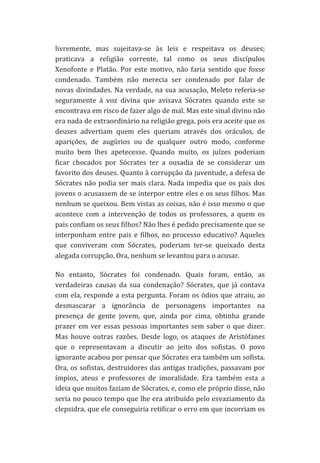 livremente,	
   mas	
   sujeitava-­‐se	
   às	
   leis	
   e	
   respeitava	
   os	
   deuses;	
  
praticava	
   a	
   religião	
   corrente,	
   tal	
   como	
   os	
   seus	
   discípulos	
  
Xenofonte	
   e	
   Platão.	
   Por	
   este	
   motivo,	
   não	
   faria	
   sentido	
   que	
   fosse	
  
condenado.	
   Também	
   não	
   merecia	
   ser	
   condenado	
   por	
   falar	
   de	
  
novas	
   divindades.	
   Na	
   verdade,	
   na	
   sua	
   acusação,	
   Meleto	
   referia-­‐se	
  
seguramente	
   à	
   voz	
   divina	
   que	
   avisava	
   Sócrates	
   quando	
   este	
   se	
  
encontrava	
  em	
  risco	
  de	
  fazer	
  algo	
  de	
  mal.	
  Mas	
  este	
  sinal	
  divino	
  não	
  
era	
  nada	
  de	
  extraordinário	
  na	
  religião	
  grega,	
  pois	
  era	
  aceite	
  que	
  os	
  
deuses	
   advertiam	
   quem	
   eles	
   queriam	
   através	
   dos	
   oráculos,	
   de	
  
aparições,	
   de	
   augúrios	
   ou	
   de	
   qualquer	
   outro	
   modo,	
   conforme	
  
muito	
   bem	
   lhes	
   apetecesse.	
   Quando	
   muito,	
   os	
   juízes	
   poderiam	
  
ficar	
   chocados	
   por	
   Sócrates	
   ter	
   a	
   ousadia	
   de	
   se	
   considerar	
   um	
  
favorito	
   dos	
   deuses.	
   Quanto	
   à	
   corrupção	
   da	
   juventude,	
   a	
   defesa	
   de	
  
Sócrates	
   não	
   podia	
   ser	
   mais	
   clara.	
   Nada	
   impedia	
   que	
   os	
   pais	
   dos	
  
jovens	
  o	
  acusassem	
  de	
  se	
  interpor	
  entre	
  eles	
  e	
  os	
  seus	
  filhos.	
  Mas	
  
nenhum	
  se	
  queixou.	
  Bem	
  vistas	
  as	
  coisas,	
  não	
  é	
  isso	
  mesmo	
  o	
  que	
  
acontece	
   com	
   a	
   intervenção	
   de	
   todos	
   os	
   professores,	
   a	
   quem	
   os	
  
pais	
  confiam	
  os	
  seus	
  filhos?	
  Não	
  lhes	
  é	
  pedido	
  precisamente	
  que	
  se	
  
interponham	
   entre	
   pais	
   e	
   filhos,	
   no	
   processo	
   educativo?	
   Aqueles	
  
que	
   conviveram	
   com	
   Sócrates,	
   poderiam	
   ter-­‐se	
   queixado	
   desta	
  
alegada	
  corrupção.	
  Ora,	
  nenhum	
  se	
  levantou	
  para	
  o	
  acusar.	
  
No	
   entanto,	
   Sócrates	
   foi	
   condenado.	
   Quais	
   foram,	
   então,	
   as	
  
verdadeiras	
   causas	
   da	
   sua	
   condenação?	
   Sócrates,	
   que	
   já	
   contava	
  
com	
  ela,	
  responde	
  a	
  esta	
  pergunta.	
  Foram	
  os	
  ódios	
  que	
  atraiu,	
  ao	
  
desmascarar	
   a	
   ignorância	
   de	
   personagens	
   importantes	
   na	
  
presença	
   de	
   gente	
   jovem,	
   que,	
   ainda	
   por	
   cima,	
   obtinha	
   grande	
  
prazer	
   em	
   ver	
   essas	
   pessoas	
   importantes	
   sem	
   saber	
   o	
   que	
   dizer.	
  
Mas	
   houve	
   outras	
   razões.	
   Desde	
   logo,	
   os	
   ataques	
   de	
   Aristófanes	
  
que	
   o	
   representavam	
   a	
   discutir	
   ao	
   jeito	
   dos	
   sofistas.	
   O	
   povo	
  
ignorante	
   acabou	
   por	
   pensar	
   que	
   Sócrates	
   era	
   também	
   um	
   sofista.	
  
Ora,	
  os	
  sofistas,	
  destruidores	
  das	
  antigas	
  tradições,	
  passavam	
  por	
  
ímpios,	
   ateus	
   e	
   professores	
   de	
   imoralidade.	
   Era	
   também	
   esta	
   a	
  
ideia	
  que	
  muitos	
  faziam	
  de	
  Sócrates,	
  e,	
  como	
  ele	
  próprio	
  disse,	
  não	
  
seria	
  no	
  pouco	
  tempo	
  que	
  lhe	
  era	
  atribuído	
  pelo	
  esvaziamento	
  da	
  
clepsidra,	
  que	
  ele	
  conseguiria	
  retificar	
  o	
  erro	
  em	
  que	
  incorriam	
  os	
  

 