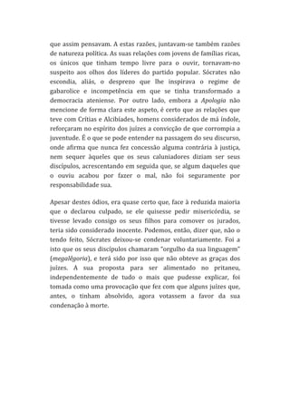 que	
  assim	
  pensavam.	
  A	
  estas	
  razões,	
  juntavam-­‐se	
  também	
  razões	
  
de	
   natureza	
   política.	
   As	
   suas	
   relações	
   com	
   jovens	
   de	
   famílias	
   ricas,	
  
os	
   únicos	
   que	
   tinham	
   tempo	
   livre	
   para	
   o	
   ouvir,	
   tornavam-­‐no	
  
suspeito	
   aos	
   olhos	
   dos	
   líderes	
   do	
   partido	
   popular.	
   Sócrates	
   não	
  
escondia,	
   aliás,	
   o	
   desprezo	
   que	
   lhe	
   inspirava	
   o	
   regime	
   de	
  
gabarolice	
   e	
   incompetência	
   em	
   que	
   se	
   tinha	
   transformado	
   a	
  
democracia	
   ateniense.	
   Por	
   outro	
   lado,	
   embora	
   a	
   Apologia	
   não	
  
mencione	
  de	
  forma	
  clara	
  este	
  aspeto,	
  é	
  certo	
  que	
  as	
  relações	
  que	
  
teve	
  com	
  Crítias	
  e	
  Alcibíades,	
  homens	
  considerados	
  de	
  má	
  índole,	
  
reforçaram	
  no	
  espírito	
  dos	
  juízes	
  a	
  convicção	
  de	
  que	
  corrompia	
  a	
  
juventude.	
  É	
  o	
  que	
  se	
  pode	
  entender	
  na	
  passagem	
  do	
  seu	
  discurso,	
  
onde	
   afirma	
   que	
   nunca	
   fez	
   concessão	
   alguma	
   contrária	
   à	
   justiça,	
  
nem	
   sequer	
   àqueles	
   que	
   os	
   seus	
   caluniadores	
   diziam	
   ser	
   seus	
  
discípulos,	
  acrescentando	
  em	
  seguida	
  que,	
  se	
  algum	
  daqueles	
  que	
  
o	
   ouviu	
   acabou	
   por	
   fazer	
   o	
   mal,	
   não	
   foi	
   seguramente	
   por	
  
responsabilidade	
  sua.	
  
Apesar	
  destes	
  ódios,	
  era	
  quase	
  certo	
  que,	
  face	
  à	
  reduzida	
  maioria	
  
que	
   o	
   declarou	
   culpado,	
   se	
   ele	
   quisesse	
   pedir	
   misericórdia,	
   se	
  
tivesse	
   levado	
   consigo	
   os	
   seus	
   filhos	
   para	
   comover	
   os	
   jurados,	
  
teria	
  sido	
  considerado	
  inocente.	
  Podemos,	
  então,	
  dizer	
  que,	
  não	
  o	
  
tendo	
   feito,	
   Sócrates	
   deixou-­‐se	
   condenar	
   voluntariamente.	
   Foi	
   a	
  
isto	
  que	
  os	
  seus	
  discípulos	
  chamaram	
  “orgulho	
  da	
  sua	
  linguagem”	
  
(megalêgoria),	
   e	
   terá	
   sido	
   por	
   isso	
   que	
   não	
   obteve	
   as	
   graças	
   dos	
  
juízes.	
   A	
   sua	
   proposta	
   para	
   ser	
   alimentado	
   no	
   pritaneu,	
  
independentemente	
   de	
   tudo	
   o	
   mais	
   que	
   pudesse	
   explicar,	
   foi	
  
tomada	
  como	
  uma	
  provocação	
  que	
  fez	
  com	
  que	
  alguns	
  juízes	
  que,	
  
antes,	
   o	
   tinham	
   absolvido,	
   agora	
   votassem	
   a	
   favor	
   da	
   sua	
  
condenação	
  à	
  morte.	
  
	
  
	
  
	
  

	
  

 