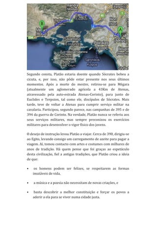 Segundo	
   consta,	
   Platão	
   estaria	
   doente	
   quando	
   Sócrates	
   bebeu	
   a	
  
cicuta,	
   e,	
   por	
   isso,	
   não	
   pôde	
   estar	
   presente	
   nos	
   seus	
   últimos	
  
momentos.	
   Após	
   a	
   morte	
   do	
   mestre,	
   retirou-­‐se	
   para	
   Mégara	
  
(atualmente	
   um	
   aglomerado	
   agrícola	
   a	
   43Km	
   de	
   Atenas,	
  
atravessado	
   pela	
   auto-­‐estrada	
   Atenas-­‐Corinto),	
   para	
   junto	
   de	
  
Euclides	
   e	
   Terpsion,	
   tal	
   como	
   ele,	
   discípulos	
   de	
   Sócrates.	
   Mais	
  
tarde,	
   teve	
   de	
   voltar	
   a	
   Atenas	
   para	
   cumprir	
   serviço	
   militar	
   na	
  
cavalaria.	
  Participou,	
  segundo	
  parece,	
  nas	
  campanhas	
  de	
  395	
  e	
  de	
  
394	
  da	
  guerra	
  de	
  Corinto.	
  Na	
  verdade,	
  Platão	
  nunca	
  se	
  referiu	
  aos	
  
seus	
   serviços	
   militares,	
   mas	
   sempre	
   preconizou	
   os	
   exercícios	
  
militares	
  para	
  desenvolver	
  o	
  vigor	
  físico	
  dos	
  jovens.	
  
O	
  desejo	
  de	
  instrução	
  levou	
  Platão	
  a	
  viajar.	
  Cerca	
  de	
  390,	
  dirigiu-­‐se	
  
ao	
   Egito,	
   levando	
   consigo	
   um	
   carregamento	
   de	
   azeite	
   para	
   pagar	
   a	
  
viagem.	
   Aí,	
   tomou	
   contacto	
   com	
   artes	
   e	
   costumes	
   com	
   milhares	
   de	
  
anos	
   de	
   tradição.	
   Há	
   quem	
   pense	
   que	
   foi	
   graças	
   ao	
   espetáculo	
  
desta	
   civilização,	
   fiel	
   a	
   antigas	
   tradições,	
   que	
   Platão	
   criou	
   a	
   ideia	
  
de	
  que:	
  
•

	
  os	
   homens	
   podem	
   ser	
   felizes,	
   se	
   respeitarem	
   as	
   formas	
  
imutáveis	
  de	
  vida,	
  	
  

•

	
  a	
  música	
  e	
  a	
  poesia	
  não	
  necessitam	
  de	
  novas	
  criações,	
  e	
  	
  

•

	
  basta	
   descobrir	
   a	
   melhor	
   constituição	
   e	
   forçar	
   os	
   povos	
   a	
  
aderir	
  a	
  ela	
  para	
  se	
  viver	
  numa	
  cidade	
  justa.	
  

 
