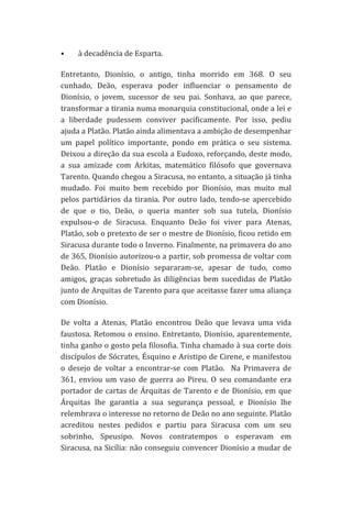 •

à	
  decadência	
  de	
  Esparta.	
  	
  

Entretanto,	
   Dionísio,	
   o	
   antigo,	
   tinha	
   morrido	
   em	
   368.	
   O	
   seu	
  
cunhado,	
   Deão,	
   esperava	
   poder	
   influenciar	
   o	
   pensamento	
   de	
  
Dionísio,	
   o	
   jovem,	
   sucessor	
   de	
   seu	
   pai.	
   Sonhava,	
   ao	
   que	
   parece,	
  
transformar	
  a	
  tirania	
  numa	
  monarquia	
  constitucional,	
  onde	
  a	
  lei	
  e	
  
a	
   liberdade	
   pudessem	
   conviver	
   pacificamente.	
   Por	
   isso,	
   pediu	
  
ajuda	
  a	
  Platão.	
  Platão	
  ainda	
  alimentava	
  a	
  ambição	
  de	
  desempenhar	
  
um	
   papel	
   político	
   importante,	
   pondo	
   em	
   prática	
   o	
   seu	
   sistema.	
  
Deixou	
  a	
  direção	
  da	
  sua	
  escola	
  a	
  Eudoxo,	
  reforçando,	
  deste	
  modo,	
  
a	
   sua	
   amizade	
   com	
   Arkitas,	
   matemático	
   filósofo	
   que	
   governava	
  
Tarento.	
   Quando	
   chegou	
   a	
   Siracusa,	
   no	
   entanto,	
   a	
   situação	
   já	
   tinha	
  
mudado.	
   Foi	
   muito	
   bem	
   recebido	
   por	
   Dionísio,	
   mas	
   muito	
   mal	
  
pelos	
   partidários	
   da	
   tirania.	
   Por	
   outro	
   lado,	
   tendo-­‐se	
   apercebido	
  
de	
   que	
   o	
   tio,	
   Deão,	
   o	
   queria	
   manter	
   sob	
   sua	
   tutela,	
   Dionísio	
  
expulsou-­‐o	
   de	
   Siracusa.	
   Enquanto	
   Deão	
   foi	
   viver	
   para	
   Atenas,	
  
Platão,	
  sob	
  o	
  pretexto	
  de	
  ser	
  o	
  mestre	
  de	
  Dionísio,	
  ficou	
  retido	
  em	
  
Siracusa	
  durante	
  todo	
  o	
  Inverno.	
  Finalmente,	
  na	
  primavera	
  do	
  ano	
  
de	
  365,	
  Dionísio	
  autorizou-­‐o	
  a	
  partir,	
  sob	
  promessa	
  de	
  voltar	
  com	
  
Deão.	
   Platão	
   e	
   Dionísio	
   separaram-­‐se,	
   apesar	
   de	
   tudo,	
   como	
  
amigos,	
   graças	
   sobretudo	
   às	
   diligências	
   bem	
   sucedidas	
   de	
   Platão	
  
junto	
  de	
  Arquitas	
  de	
  Tarento	
  para	
  que	
  aceitasse	
  fazer	
  uma	
  aliança	
  
com	
  Dionísio.	
  	
  
De	
   volta	
   a	
   Atenas,	
   Platão	
   encontrou	
   Deão	
   que	
   levava	
   uma	
   vida	
  
faustosa.	
   Retomou	
   o	
   ensino.	
   Entretanto,	
   Dionísio,	
   aparentemente,	
  
tinha	
  ganho	
  o	
  gosto	
  pela	
  filosofia.	
  Tinha	
  chamado	
  à	
  sua	
  corte	
  dois	
  
discípulos	
  de	
  Sócrates,	
  Ésquino	
  e	
  Aristipo	
  de	
  Cirene,	
  e	
  manifestou	
  
o	
   desejo	
   de	
   voltar	
   a	
   encontrar-­‐se	
   com	
   Platão.	
   	
   Na	
   Primavera	
   de	
  
361,	
   enviou	
   um	
   vaso	
   de	
   guerra	
   ao	
   Pireu.	
   O	
   seu	
   comandante	
   era	
  
portador	
   de	
   cartas	
   de	
   Árquitas	
   de	
   Tarento	
   e	
   de	
   Dionísio,	
   em	
   que	
  
Árquitas	
   lhe	
   garantia	
   a	
   sua	
   segurança	
   pessoal,	
   e	
   Dionísio	
   lhe	
  
relembrava	
  o	
  interesse	
  no	
  retorno	
  de	
  Deão	
  no	
  ano	
  seguinte.	
  Platão	
  
acreditou	
   nestes	
   pedidos	
   e	
   partiu	
   para	
   Siracusa	
   com	
   um	
   seu	
  
sobrinho,	
   Speusipo.	
   Novos	
   contratempos	
   o	
   esperavam	
   em	
  
Siracusa,	
  na	
  Sicília:	
  não	
  conseguiu	
  convencer	
  Dionísio	
  a	
  mudar	
  de	
  

 