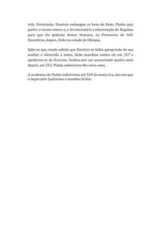 vida.	
  Entretanto,	
  Dionísio	
  embargou	
  os	
  bens	
  de	
  Deão.	
  Platão	
  quis	
  
partir;	
  o	
  tirano	
  reteve-­‐o,	
  e	
  foi	
  necessária	
  a	
  intervenção	
  de	
  Árquitas	
  
para	
   que	
   ele	
   pudesse	
   deixar	
   Siracusa,	
   na	
   Primavera	
   de	
   360.	
  
Encontrou,	
  depois,	
  Deão	
  na	
  cidade	
  de	
  Olímpia.	
  
Sabe-­‐se	
   que,	
   tendo	
   sabido	
   que	
   Dionísio	
   se	
   tinha	
   apropriado	
   da	
   sua	
  
mulher	
   e	
   oferecido	
   a	
   outro,	
   Deão	
   marchou	
   contra	
   ele	
   em	
   357	
   e	
  
apoderou-­‐se	
  de	
  Siracusa.	
  Acabou	
  por	
  ser	
  assassinado	
  quatro	
  anos	
  
depois,	
  em	
  353.	
  Platão	
  sobreviveu-­‐lhe	
  cinco	
  anos.	
  
A	
  academia	
  de	
  Platão	
  sobreviveu	
  até	
  529	
  da	
  nossa	
  era,	
  ano	
  em	
  que	
  
o	
  imperador	
  Justiniano	
  a	
  mandou	
  fechar.	
   	
  
	
  
	
  
	
  
	
  
	
  
	
  
	
  
	
  
	
  
	
  
	
  
	
  
	
  
	
  
	
  
	
  
	
  
	
  
	
  
	
  
	
  
	
  
	
  
	
  
	
  
	
  
	
  
	
  
	
  

 