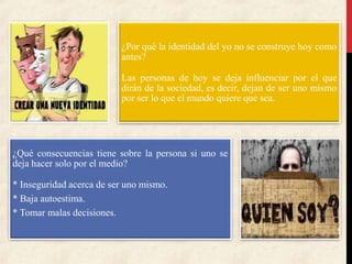 ¿Por qué la identidad del yo no se construye hoy como
antes?
Las personas de hoy se deja influenciar por el que
dirán de la sociedad, es decir, dejan de ser uno mismo
por ser lo que el mundo quiere que sea.
¿Qué consecuencias tiene sobre la persona si uno se
deja hacer solo por el medio?
* Inseguridad acerca de ser uno mismo.
* Baja autoestima.
* Tomar malas decisiones.
 