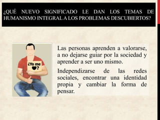 ¿QUÉ NUEVO SIGNIFICADO LE DAN LOS TEMAS DE
HUMANISMO INTEGRALALOS PROBLEMAS DESCUBIERTOS?
Las personas aprenden a valorarse,
a no dejarse guiar por la sociedad y
aprender a ser uno mismo.
Independizarse de las redes
sociales, encontrar una identidad
propia y cambiar la forma de
pensar.
 