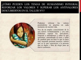 ¿CÓMO PUEDEN LOS TEMAS DE HUMANISMO INTEGRAL
REFORZAR LOS VALORES Y SUPERAR LOS ANTIVALORES
DESCUBIERTOS EN ELTALLER Nº1?
Podemos reforzar los valores
poniéndolos en practica en cada
momento de nuestra vida.
Nos da un amplio conocimiento de lo
que somos verdaderamente y con esto
podremos superar los antivalores,
empezar a entendernos y saber lo que
queremos, entendiendo al resto y tratar
de cambiar para un bien lo que se hace
mal, teniendo presente nuestros valores
que es lo que caracteriza a la persona
que es digna y libre de elegir para un
nuevo comienzo.
 