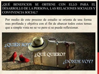 ¿QUÉ BENEFICIOS SE OBTIENE CON ELLO PARA EL
DESARROLLO DE LA PERSONA, LAS RELACIONES SOCIALES Y
CONVIVENCIA SOCIAL?
Por medio de este proceso de estudio se orienta de una forma
mas profunda y objetiva con el fin de abarcar todos estos temas
que a simple vista no se ve pero si se puede reflexionar.
 