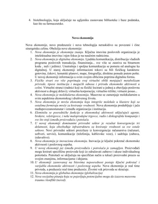 4. biotehnologiju, koja ukljuĉuje na ugljeniku zasnovane bibluoteke i baze podataka,
kao što su farmaceutske.
Nova ekonomija
Nova ekonomije, novo predeuzeće i nova tehnologija neraskidivo su povezani i ĉine
sinergetsku celinu. Obeleţja nove ekonomije:
1. Nova ekonomija je ekonomija znanja. Kljuĉna imovina poslovnih organizacija je
intelektualna imovina i njen fokus je na nauĉnim radnicima.
2. Nova ekonomija je digitalna ekonomija. Ljudska komunikacija, distribucija vladinih
programa poslovnih transakcija, finansiranja... sve više se zasniva na binarnom
kodu , nuli i jedinici. Unutrašnja i spoljna komunikacija se pomera od analogne ka
digitalnoj. U staroj ekonomiji informacioni tokovi su bili fiziĉkog karaktera:
gotovina, ĉekovi, šematski planovi, mape, fotografije, direktne ponude putem pošte.
U novoj ekonomiji informacija u svim svojim oblicima poprima digitalnu formu.
3. Fizičke stvari sve više poprimaju svoj virtuelni oblik menjajući metabolizam
privrede, tipove institucija i mogućih odnosa i prirodu ekonomske aktivnosti u
celini. Virtuelni stranci (radnici koji su fiziĉki locirani u jednoj a obavljaju poslovnu
aktivnost u drugoj drţavi); virtuelna korporacija; virtuelno trţište; virtueni posao...
4. Nova ekonomija je molekularna ekonomija. Masovno se zamenjuje molekularnim u
svim aspektima ekonomskog i društvenog ţivota.
5. Nova ekonomija je mreža ekonomija koja integriše molekule u klastere koji sa
ostalima formiraju mreže za kreiranje vrednosti. Nova ekonomija produbljuje i jaĉa
meĊupovezanostunutar i izmeĊu organizacija i institucija.
6. Eleminišu se posredničke funkcije u ekonomskoj aktivnosti uključujući agente,
brokere, veletrgovce, i neke maloprodajne trgovce, radio i diskografske kompanije i
sve što stoji između proizvođača i potošača.
7. U novoj ekonomiji dominantni privredni sektor je rezultat konvergencije tri
delatnosti, koja obezbeđuje infrastrukturu za kreiranje vrednosti za sve ostale
sektore. Novi privredni sektori proizilaze iz konvergencije raĉunarstva (raĉunari,
softveri, servisi), komunikacije (telefonija, kablovske veze), i sadrţaja (zabava,
izdavaštvo).
8. Nova ekonomija je inovaciona ekonomija. Inovacija je kljuĉni pokretaĉ ekonomske
aktivnosti i poslovnog uspeha.
9. U novoj ekonomiji jaz između proizvođača i potrošača je zamagljen. ProizvoĊaĉi
mogu kreirati specifiĉne proizvode koji će odraţavati zahteve i ukuse individualnog
potrošaĉa. Potrošaĉi se ukljuĉuju na specifiĉan naĉin u tekući proizvodni proces sa
svojim znanjima, informacijama i idejama.
10. U ekonomiji zasnovanoj na bitovima neposrednost postaje ključni pokretač i
varijabla ekonomske aktivnosti i poslovnog uspeha. Nova ekonomija je real time
privreda, a preduzeće real time preduzeće. Ţivotni vek prizvoda se skraćuje.
11. Nova ekonomija je globalna ekonomija (globalizacija)
12. Nova socijalna pitanja koja se pojavljuju potencijalno mogu da izazovu masovnu
traumu i konflikt (nered).
 