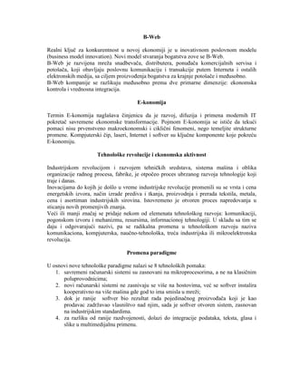 B-Web
Realni kljuĉ za konkurentnost u novoj ekonomiji je u inovativnom poslovnom modelu
(business model innovation). Novi model stvaranja bogatstva zove se B-Web.
B-Web je razvijena mreţa snadbevaĉa, distributera, ponuĊaĉa komercijalnih servisa i
potošaĉa, koji obavljaju poslovnu komunikaciju i transakcije putem Interneta i ostalih
elektronskih medija, sa ciljem proizvoĊenja bogatstva za krajnje potošaĉe i meĊusobno.
B-Web kompanije se razlikuju meĊusobno prema dve primarne dimenzije: ekonomska
kontrola i vrednosna integracija.
E-konomija
Termin E-konomija naglašava ĉinjenicu da je razvoj, difuzija i primena modernih IT
pokretaĉ savremene ekonomske transformacije. Pojmom E-konomija se istiĉe da tekući
pomaci nisu prvenstveno makroekonomski i cikliĉni fenomeni, nego temeljite strukturne
promene. Kompjuterski ĉip, laseri, Internet i softver su kljuĉne komponente koje pokreću
E-konomiju.
Tehnološke revolucije i ekonomska aktivnost
Industrijskom revolucijom i razvojem tehniĉkih sredstava, sistema mašina i oblika
organizacije radnog procesa, fabrike, je otpoĉeo proces ubrzanog razvoja tehnologije koji
traje i danas.
Inovacijama do kojih je došlo u vreme industrijske revolucije promenili su se vrsta i cena
energetskih izvora, naĉin izrade prediva i tkanja, proizvodnja i prerada tekstila, metala,
cena i asortiman industrijskih sirovina. Istovremeno je otvoren proces napredovanja u
sticanju novih promenjivih znanja.
Veći ili manji znaĉaj se pridaje nekom od elemenata tehnološkog razvoja: komunikaciji,
pogonskom izvoru i mehanizmu, resursima, informacionoj tehnologiji. U skladu sa tim se
daju i odgovarajući nazivi, pa se radikalna promena u tehnološkom razvoju naziva
komunikaciona, kompjuterska, nauĉno-tehnološka, treća industrijska ili mikroelektronska
revolucija.
Promena paradigme
U osnovi nove tehnološke paradigme nalazi se 8 tehnoloških pomaka:
1. savremeni raĉunarski sistemi su zasnovani na mikroprocesorima, a ne na klasiĉnim
poluprovodnicima;
2. novi raĉunarski sistemi ne zasnivaju se više na hostovima, već se softver instalira
kooperativno na više mašina gde god to ima smisla u mreţi;
3. dok je ranije softver bio rezultat rada pojedinaĉnog proizvoĊaĉa koji je kao
prodavac zadrţavao vlasništvo nad njim, sada je softver otvoren sistem, zasnovan
na industrijskim standardima.
4. za razliku od ranije razdvojenosti, dolazi do integracije podataka, teksta, glasa i
slike u multimedijalnu primenu.
 