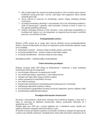 5. dok je ranije kupac bio usmeren ka jednom prodavcu, ĉiji se kvalitet merio cenom i
kvalitetom samog proizvoda i servisa, sada kupac ima mogućnost izbora izmeĊu
razliĉitih proizvoda;
6. razvoj softvera je zasnovan na inţinjeringu, umesto ranijeg zanatskog pristupa
ovom poslu;
7. od ranijeg korisniĉkog okruţenja i seta komandi, koji je bio tekstualnog karaktera i
teţak za razumevanje i upotrebu većini korisnika, evolucija se kreće u smeru sve
šire uporebe grafiĉkog okruţenja;
8. razliĉite raĉunarske primene su bile odvojene i ĉesto nedovoljno kompatibilne za
kvalitetan rad. Sada su sve više integrisane, uz mogućnost povezivanja u razliĉitim
pravcima i na razliĉitim nivoima.
Postkapitalističko društvo
Drucker (1995) smatra da se znanje daje osnovna obeleţja novom postkapitalistiĉkom
društvu. Period od industrijske revolucije on segmentira, prema kriterijumu uporebe znanja
na tri razdoblja:
industrijska revolucija – primena znanja na alatke, procese, proizvode;
revolucija produktivnosti – primena znanja na rad (radnu snagu);
revolucija menadţmenta – primena znanja na samo znanje.
INFORMACIONO – TEHNOLOŠKA PARADIGMA
Tehno-ekonomska paradigma
Potpuno razvijena jedna TEP dobija na koherentnosti i sloţenosti, a njena celokupna
konstelacija obuhvata niz komponenti:
nove koncepte efikasnosti za organizacioni model
novi model upravljanja, organizacije, i rukovoĊenja firmom
znaĉajno niţi input radne snage po jedinici outputa
snaţnu orijentaciju ka tehnološkoj inovaciji
novi oblik investiranja
konsekventnu pristrasnost u koncipiranju proizvodnog procesa i asortimana
redefinisanje optimalnih struktura i odnosa
nove kriterijume u geografskom lociranju investicija, kapaciteta, opreme, objekata i ljudi
restruktuiranje meĊusektorskih odnosa.
Paradigma informacione intenzivnosti
Inovacije u ekonomskom i društvenom sistemuće biti kvalitativno bogatije u onoj meri u
kojoj su zasnovane na dubokom razumevanju zahteva, potencijala, dimenzija ali i
ograniĉenja nove TEP.
Nijedan input nove TEP nije i stvarno radikalno nov u tehniĉkom smislu. Istinski nov
aspekt je drastiĉno smanjenje relativnih troškova i cena.
IT postiţu izuzetne povoljnosti u primeni za korisnika. Posebno je znaĉajno da uspevaju da,
i pored svoje tehniĉke sloţenosti i kompleksnosti, budu toliko korisniĉki orijentisane da je
 