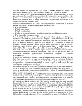 upotreba moguća od najusmerenijih specijalista za visoko sofisticirane nemene do
najobiĉnijih i najširih struktura stanovništva za svakodnevne i jednostavne primene.
Proizvodi zasnovani na IT nisu samo pojedinaĉno prilagodljiviji u primeni, nego se mogu
povezati meĊusobno u razliĉitim kombinacijama. Kod kancelarijske opreme, na trţištu koje
je široko i diverzifikovano, postoji ĉitav niz osnovnih proizvoda i isto tako opcionih
periferijskih proizvoda koji se mogu kombinovati u najrazliĉitijim varijantama, a da
zajedniĉki sluţe taĉno odreĊenoj svrsi.
IT ne utiĉu na jedan ili mali broj faktora procesa reprodukcije. Njihov uticaj na promenu
karakteristika ĉinilaca reprodukcionog procesa je sveobuhvatan:
IT su radno štedne;
IT štede stalni kapital;
IT štede obrtni kapital;
IT utiĉu na povećanje kvaliteta u razliĉitim segmentima reprodukcionog procesa;
IT su materijalno i energetski štedne.
Kao ilustracija karaktera razvoja IT moţe posluţiti zakon koji je još 1965.godine
registrovao Gordon Moore, jedan od osnivaĉa kompanije i direktor kompanije Intel. Moore
je već tada uoĉio eksponencijalni trend rasta performansi ĉipa. Svaki ĉip ima pribliţno dva
puta veći kapacitet memorije i pojavljije se u periodu od 18-24 meseca u odnosu na
prethodni, odnosno raĉunarska snaga merena brojem tranzistora na ĉipu se duplira.
Dupliranje svakih 18 meseci je blizu ekvivalentu rasta po faktoru 10 svakih 5 godina i po
faktoru 100 svakih 10 godina. Taj trend se odrţao do danas, uz odreĊeno ubrzanje.
Primena IT se u novoj TEP se razvijala u prvo vreme u ritmu potreba samog korisnika,
autonomnim kupovinama proizvoda i materijala. Danas sve više preovladava trend ka
integrisanim sistemima, globalizovanim informacionim solucijama i sistemima
komunikacijama.
UvoĊenje novih teholoških sredstava i procesa ima za posledicu visoke direktne troškove,
koji obuhvataju investicije u kupovinu samih mašina i njihovo odrţavanje. Indirektni
troškovi koji se odnose na prekvalifikaciju postojeće radne snage ili reorganizaciju poslova
i odgovornosti u organizacionoj hijerarhiji, su visoki. Moguće je identifikovati dva tipa
odnosa prema uvoĊenju nove tehnologije.
Prvi pristup se odnosi na utvrĊivanje efikasnosti u okviru postojećeg proizvodnog sistema,
gde se na novu opremu gleda kao na supstituciju postojeće. Promene proizvodne opreme će
uticati na cenu koštanja i prodajnu cenu finalnih dobara i usluga, ali bez znaĉajnijeg uticaja
na utvrĊene razvojne strategije firme.
Drugi pristup polazi od toga da je nova tehniĉko-tehnološka oprema samo bitan element
uvoĊenja novog proizvodnog sistema koji se zasniva na fleksibilnosti i sistematizaciji
celokupne proizvodnje. Troškovi proizvodnje za male serije ne razlikuju se od troškova
velikih serija koje su dominirale konceptom organizacione efikasnosti ranije TEP.
IT smanjuje operativne troškove, npr: Ako putniĉka agencija rezerviše karte koristeći
kompjuterski sistem za rezervaciju, trošak je 8,00$, a samo 1$ ako putnik direktno
rezerviše“elektronske karte“ za let (ušteda 87%). Ili, kod plaćanja raĉuna, ako se koristi
tradicionalan naĉin troškovi po transakciji se kreću od 2,22$ do 3,32$, a prilikom plaćanja
putem interneta 0,65 do 1,10$ (ušteda 71 do 67%).
Elektronska trgovina će prema razliĉitim procenama doţiveti pravu eksploziju u narednom
periodu. Lider svetske elektronske trgovine u 2000. godini su SAD sa udelom od 69%.
Elektronska trgovina će u Zapadnoj Evropi imati eksplozivan rast sa 16,81 mlrd.$(1999) na
 