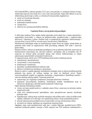 425,5mlrd.$(2003), odnosno porašće 25,31 put u tom periodu. U zemljama Istoĉne Evrope,
elektronska trgovina ima nizak nivo i rast u tom istom periodu. Nepovoljni faktori za razvoj
elektronskog poslovanja u celini, a u Istoĉnoj Evropi posebno naglašeni su:
nizak nivo korišćenja Interneta
nizak nivo dohotka
nedostatak kreditnih kartica
valutna kriza
relativno nov pristup potrošaĉkim dobrima.
Uspešnost firme u novoj poslovnoj paradigmi
U delovanju moderne firme opada znaĉaj neporedne proizvodnje kao i znaĉaj zaposlenih u
neposrednoj proizvodnji, u odnosu na pretproizvodne, postproizvodne i vanproizvodne
aktivnosti i zaposlene u njima. Osobine koje su pretpostavka uspešnosti funkcionisanja i
razvoja firme u novoj TEP su: inventivnosti, inovativnosti i fleksibilnost.
Informacione tehnologije imaju na transformaciju unutar firme isti onakav uĉinak kakav je
pokretna traka imala za organizacioni oblik privrednog subjekta TEP nafte i masovne
proizvodnje.
Kljuĉna razlika u odnosu na prethodnu paradigmu je što je pokretna traka bila zasnovana na
kontinuiranom ponavljanju iste sekvence pokreta i postupaka, dok je kompleks oko IT
zasnovan na sistemu petlji povratnih sprega radi izmene funkcionisanja sa ciljem
optimizacije najrazliĉitijih i promenljivih aktivnosti.
U organizacionom smislu nova TEP kombinuje protivureĉne tendencije prema:
centralizaciji i decentralizaciji
većoj kontoli i većoj autonomiji
konkurenciji i kooperaciji
hijerarhiji i posthijerarhijskom timskom radu
liderstvu i kolektivnoj inetrakciji u upravljanju...
Brojni su radovi o uspehu japanske menadţment strategije, koja se tokom proteklog perioda
pokazala kao pojava od velikog znaĉaja, ne samo na lokalnom nivou. Pojam
tojotizamsublimiše pogled na japansku ekonomiju i prepoznatljivo identifikuje poreklo i
osnovna obeleţja njenog uspeha. Tojotizam polazi od:
osporavanja, pa i negiranja u potpunosti, koncepta tejlorizma i fordizma
uspešnosti prevazilaţenja poteškoća fordistiĉkog modela menadţmenta koje se
intenzivno ispoljavaju u periodu kasnih šezdesetih i nakon toga.
Opšta obeleţja fordistiĉkog modela:
visoko razvijena podela poslova i zadataka unutar firme, zasnovana na principu nauĉne
organizacije rada
visok nivo mehanizovanosti upotrebljene, usko specijalizovane opreme, korišćenje
pokretne trake.
Zapošljavanje velikog broja razliĉitih kategorija nekvalifikovanih i nisko kvalifikovanih
radnika, obuĉenih za izvršavanje vrlo ograniĉenog obima i broja mehaniĉkih poslova
princip maksimizacije produktivnosti je neposredno zavisan od ekonomije obima
zavisnost od velikog, stabilnog i po mogućnosti rastućeg trţišta.
Opadanje stope rasta produktivnosti rada, kao i totalne faktorske produktivnosti (TEP),
sredinom šezdesetih godina i kasnije u SAD, usporen rast TEP sredinom sedamdesetih u
 