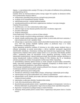 Japanu, i u najvaţnijem delu zemalja Z.Evrope, je bio jedan od indikatora krize prethodnog
paradigmatskog okvira.
Uspešne firme na internacionalnom planu moraju najpre biti uspešne na domaćem trţištu.
Nova konkurentska situacija zahteva:
refokusiranje reprodukcionog procesa, preispitivanje potencijala
uvoĊenje novih menadţment metoda i tehnika
redefinisanje pozicije i znaĉaja ljudskog kapitala
restrukturaciju poslovne aktivnosti, organizacione strukture i razvojne strategije.
Uspešna firma poseduje:
kvalifikovanu i sve više visokostruĉnu radnu snagu
zahtevne kupce na ĉije iskazane potrebe mora brzo i kvalitetno odgovoriti
pouzdane dobavljeĉe
modernu tehnologiju.
Firma funkcioniše i razvija se u okviru tri bitne relacije:
relacije izmeĊu svog proizvodnog asortimana i zahteva trţišta
relacije izmeĊu nameravanog cilja, onoga ka kome je proizvodna aktivnost usmerena, i
ciljeva kojima teţe rivali i saradnici firme
relacije koja se uspostavlja izmeĊu realnih tehnoloških karakteristika firme i potencijala
nove TEP koji postaju standardi najbolje prakse za preduzeća koja u to vreme
funkcionišu u svetskoj privredi.
Forma japanskog preduzeća (zaibatsu ili keiretsu) je tip velike grupne strukture koja se
efikasno primenjuje na porast proizvodnje u okviru stabilnih, postojanih dugoroĉnih
interfirmskih interakcija i dominacije mreţnog tipa korporativnog organizovanja. Mreţna
organizaciona struktura firme donosi znatne koristi za sve povezane individualne profitne
centre i predstavlja jedan od najvaţnijih izvora japanskog postizanja visokog nivoa
industrijske konkurentnosti i njenog stalnog povećanja. Kao posebno znaĉajno akcentuju se
teorija transakcionih troškova (troškova kojima bi bile izloţene ako bi se transakcije
odvijale posredstvom trţišta) i konceptualno razlikovanje trţišta i hijerarhija.
U automobilskoj industriji tipiĉan keiretsu se moţe sastojati od proizvoĊaĉa automobila,
banke, trgovinske kompanije, osiguravajuće kompanije, kompanija za obradu metala i od
mnoštva industrijskih preduzeća u specifiĉnim sektorima.
Novi koncept menadţmenta se moţe sumarno prikazati kroz dvanaest „zlatnih principa“ za
revitalizaciju strukture nacionalnih privreda:
globalna optimizacija proizvodnog toka
interaktivna artikulacija izmeĊu R&D, dizajna, inţinjeringa i industrijske proizvodnje.
uspostavljanje novog tipa meĊusobnih veza i odnosa sa potrošaĉima
uspostavljanje novih modela proizvodne aktivnosti kombinovanjem niskih troškova sa
visokim nivoom kvaliteta
maksimalno uvaĊavanje obeleţja i karakteristika traţnje
visok obim decentralizacije odluĉivanja
decentralizacija ponude putem mreţa i zajedniĉkih ulaganja za komponente i sirovine sa
firmama dobavljaĉa na gornjojstrani i trgovcima na donjoj strani reprodukcionog lanca
dugoroĉno i kooperativno podugovaranje sa malim firmama
smanjenje obima podele poslova unutar firme i organizacija rada putem timova i kruţne
osnove
 