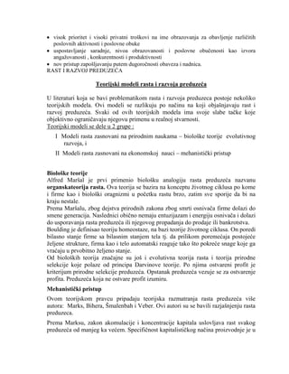 visok prioritet i visoki privatni troškovi na ime obrazovanja za obavljenje razliĉitih
poslovnih aktivnosti i poslovne obuke
uspostavljanje saradnje, nivoa obrazovanosti i poslovne obuĉenosti kao izvora
angaţovanosti , konkurentnosti i produktivnosti
nov pristup zapošljavanju putem dugoroĉnosti obaveza i nadnica.
RAST I RAZVOJ PREDUZEĆA
Teorijski modeli rasta i razvoja preduzeća
U literaturi koja se bavi problematikom rasta i razvoja preduzeca postoje nekoliko
teorijskih modela. Ovi modeli se razlikuju po naĉinu na koji objašnjavaju rast i
razvoj preduzeća. Svaki od ovih teorijskih modela ima svoje slabe taĉke koje
objektivno ograniĉavaju njegovu primenu u realnoj stvarnosti.
Teorijski modeli se dele u 2 grupe :
I Modeli rasta zasnovani na prirodnim naukama – biološke teorije evolutivnog
razvoja, i
II Modeli rasta zasnovani na ekonomskoj nauci – mehanistiĉki pristup
Biološke teorije
Alfred Maršal je prvi primenio biološku analogiju rasta preduzeća nazvanu
organskateorija rasta. Ova teorija se bazira na konceptu ţivotnog ciklusa po kome
i firme kao i biološki oragnizmi u poĉetku rastu brzo, zatim sve sporije da bi na
kraju nestale.
Prema Maršalu, zbog dejstva prirodnih zakona zbog smrti osnivaĉa firme dolazi do
smene generacija. Naslednici obiĉno nemaju entuzijazam i energiju osnivaĉa i dolazi
do usporavanja rasta preduzeća ili njegovog propadanja do prodaje ili bankrotstva.
Boulding je definisao teoriju homeostaze, na bazi teorije ţivotnog ciklusa. On poredi
bilasno stanje firme sa bilasnim stanjem tela tj. da prilikom poremećaja postojeće
ţeljene strukture, firma kao i telo automatski reaguje tako što pokreće snage koje ga
vraćaju u prvobitno ţeljeno stanje.
Od bioloških teorija znaĉajne su još i evolutivna teorija rasta i teorija prirodne
selekcije koje polaze od principa Darvinove teorije. Po njima ostvareni profit je
kriterijum prirodne selekcije preduzeća. Opstanak preduzeća vezuje se za ostvarenje
profita. Preduzeća koja ne ostvare profit izumiru.
Mehanistički pristup
Ovom teorijskom pravcu pripadaju teorijska razmatranja rasta preduzeća više
autora: Marks, Bihera, Šmalenbah i Veber. Ovi autori su se bavili razjašnjenju rasta
preduzeca.
Prema Marksu, zakon akomulacije i koncentracije kapitala uslovljava rast svakog
preduzeća od manjeg ka većem. Specifiĉnost kapitalistiĉkog naĉina proizvodnje je u
 