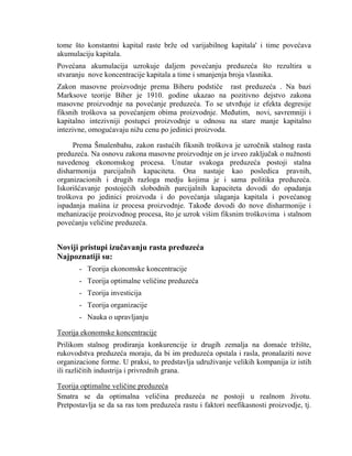 tome što konstantni kapital raste brţe od varijabilnog kapitala' i time povećava
akumulaciju kapitala.
Povećana akumulacija uzrokuje daljem povećanju preduzeća što rezultira u
stvaranju nove koncentracije kapitala a time i smanjenja broja vlasnika.
Zakon masovne proizvodnje prema Biheru podstiĉe rast preduzeća . Na bazi
Marksove teorije Biher je 1910. godine ukazao na pozitivno dejstvo zakona
masovne proizvodnje na povećanje preduzeća. To se utvrĊuje iz efekta degresije
fiksnih troškova sa povećanjem obima proizvodnje. MeĊutim, novi, savremniji i
kapitalno intezivniji postupci proizvodnje u odnosu na stare manje kapitalno
intezivne, omogućavaju niţu cenu po jedinici proizvoda.
Prema Šmalenbahu, zakon rastućih fiksnih troškova je uzroĉnik stalnog rasta
preduzeća. Na osnovu zakona masovne proizvodnje on je izveo zakljuĉak o nuţnosti
navedenog ekonomskog procesa. Unutar svakoga preduzeća postoji stalna
disharmonija parcijalnih kapaciteta. Ona nastaje kao posledica pravnih,
organizacionih i drugih razloga medju kojima je i sama politika preduzeća.
Iskorišćavanje postojećih slobodnih parcijalnih kapaciteta dovodi do opadanja
troškova po jedinici proizvoda i do povećanja ulaganja kapitala i povećanog
ispadanja mašina iz procesa proizvodnje. TakoĊe dovodi do nove disharmonije i
mehanizacije proizvodnog procesa, što je uzrok višim fiksnim troškovima i stalnom
povećanju veliĉine preduzeća.
Noviji pristupi izučavanju rasta preduzeća
Najpoznatiji su:
- Teorija ekonomske koncentracije
- Teorija optimalne veliĉine preduzeća
- Teorija investicija
- Teorija organizacije
- Nauka o upravljanju
Teorija ekonomske koncentracije
Prilikom stalnog prodiranja konkurencije iz drugih zemalja na domaće trţište,
rukovodstva preduzeća moraju, da bi im preduzeća opstala i rasla, pronalaziti nove
organizacione forme. U praksi, to predstavlja udruţivanje velikih kompanija iz istih
ili razliĉitih industrija i privrednih grana.
Teorija optimalne veliĉine preduzeća
Smatra se da optimalna veliĉina preduzeća ne postoji u realnom ţivotu.
Pretpostavlja se da sa ras tom preduzeća rastu i faktori neefikasnosti proizvodje, tj.
 