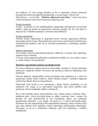 rast troškova. Iz ovih razloga potrebno je da se optimalna veliĉina preduzeća
posmatra kao proizvod dugoroĉnog planiranja, a ne kao njegov osnovni cilj.
Edit Penrouz u svom delu “ Modelom efikasnosti rasta firme ” iznosi tezu da je
veliĉina preduzeća samo proizvod procesa njegovog rasta.
Teorija investicija
Teorija investicija se bavi problematikom razmatranja alternativnih investicionih
odluka i njihovog uticaja na organizaciju, finansije, prodaju, itd. Na ovaj naĉin se
mogu izvući i odreĊena saznanja o uzrocima rasta preduzeća.
Teorija organizacije
Problem teorije organizacije je dugoroĉni proces razvoja organizacije prilikom
upravljanja njenim rastom. Rast preduzeća je povezan sa promenama kvalitativnog i
kvantitativnog karaktera, tako da je uslovljen promenama u unutrašnjoj strukturi
preduzeća.
Nauka o upravljanju
To je nauka o procesu upravljanja preduzeća. Obuhvata 3 osnovne faze: planiranje,
organizovanje i kontrola.
U novije vreme dugoroĉno planiranje u preduzećima dobija sve veci znaĉaj i smatra
se vidom uĉenja o rastu preduzeća.
Doprinos i ograničenja primene navedenih teorija
Na osnovu Biherovog zakona masovne proizvodnje razvijena je teorija ekonomije
preduzeća o degresiji veliĉine. Na osnovu nje razvijen je zakon za objašnjenje rasta
preduzeća.
Osnovni doprinos mehanistiĉkih teorija tumaĉenju rasta preduzeća je u tome što
potenciraju rastuće fiksne troškove, stalan tehniĉki progres i prednosti degresije
veliĉine kao faktore bitne za rast preduzeća.
Nedostatak ovih teorija je što zanemaruju i druge ĉinioce neophodne za rast
preduzeća. Pre svega, to je rukovodstvo preduzeća, koje kreira politiku rasta
preduzeća, donosi neophodne odluke i realizuje ih.
Što se tiĉe biološke teorije rasta preduzeća, ona i danas postoji u literaturi. Kao i
preduzeća tako i ĉitave privredne grane se raĊaju, sazrevaju, stare i nestaju. Na
poĉetku 20 veka poljoprivreda je bila najuspešniji sektor, nju zamenjuje
preraĊivaĉka industrija, a ovu usluge. Isti proces je i u okviru privrednih grana.
Poĉetkom 20 veka najuspešnija je bila automobilska industrija, zatim avionska, da bi
kraj veka obeleţio bum industrije visokih tehnologija (informatiĉke tehnologije).
Procenjuje se da će u budućnosti industrija rasta biti inţinjering i veštaĉka
inteligencija.
 