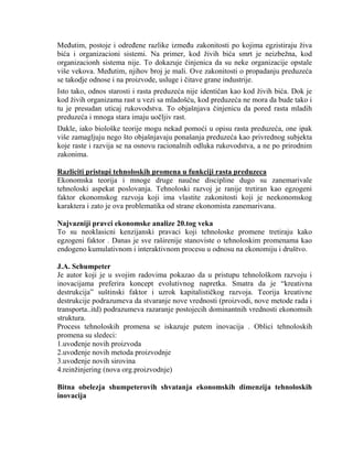 MeĊutim, postoje i odreĊene razlike izmeĊu zakonitosti po kojima egzistiraju ţiva
bića i organizacioni sistemi. Na primer, kod ţivih bića smrt je neizbeţna, kod
organizacionh sistema nije. To dokazuje ĉinjenica da su neke organizacije opstale
više vekova. MeĊutim, njihov broj je mali. Ove zakonitosti o propadanju preduzeća
se takodje odnose i na proizvode, usluge i ĉitave grane industrije.
Isto tako, odnos starosti i rasta preduzeća nije identiĉan kao kod ţivih bića. Dok je
kod ţivih organizama rast u vezi sa mladošću, kod preduzeća ne mora da bude tako i
tu je presudan uticaj rukovodstva. To objašnjava ĉinjenicu da pored rasta mladih
preduzeća i mnoga stara imaju uoĉljiv rast.
Dakle, iako biološke teorije mogu nekad pomoći u opisu rasta preduzeća, one ipak
više zamagljuju nego što objašnjavaju ponašanja preduzeća kao privrednog subjekta
koje raste i razvija se na osnovu racionalnih odluka rukovodstva, a ne po prirodnim
zakonima.
Razliciti pristupi tehnoloskih promena u funkciji rasta preduzeca
Ekonomska teorija i mnoge druge nauĉne discipline dugo su zanemarivale
tehnoloski aspekat poslovanja. Tehnoloski razvoj je ranije tretiran kao egzogeni
faktor ekonomskog razvoja koji ima vlastite zakonitosti koji je neekonomskog
karaktera i zato je ova problematika od strane ekonomista zanemarivana.
Najvazniji pravci ekonomske analize 20.tog veka
To su neoklasicni kenzijanski pravaci koji tehnoloske promene tretiraju kako
egzogeni faktor . Danas je sve raširenije stanoviste o tehnoloskim promenama kao
endogeno kumulativnom i interaktivnom procesu u odnosu na ekonomiju i društvo.
J.A. Schumpeter
Je autor koji je u svojim radovima pokazao da u pristupu tehnološkom razvoju i
inovacijama preferira koncept evolutivnog napretka. Smatra da je “kreativna
destrukcija” suštinski faktor i uzrok kapitalistiĉkog razvoja. Teorija kreativne
destrukcije podrazumeva da stvaranje nove vrednosti (proizvodi, nove metode rada i
transporta..itd) podrazumeva razaranje postojecih dominantnih vrednosti ekonomsih
struktura.
Process tehnoloskih promena se iskazuje putem inovacija . Oblici tehnoloskih
promena su sledeci:
1.uvoĊenje novih proizvoda
2.uvoĊenje novih metoda proizvodnje
3.uvoĊenje novih sirovina
4.reinţinjering (nova org.proizvodnje)
Bitna obelezja shumpeterovih shvatanja ekonomskih dimenzija tehnoloskih
inovacija
 