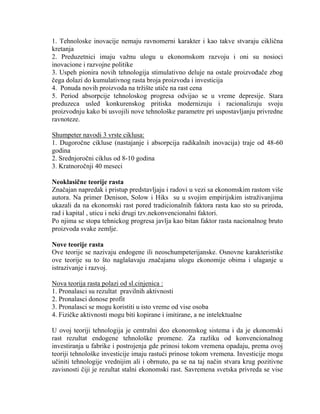 1. Tehnoloske inovacije nemaju ravnomerni karakter i kao takve stvaraju cikliĉna
kretanja
2. Preduzetnici imaju vaţnu ulogu u ekonomskom razvoju i oni su nosioci
inovacione i razvojne politike
3. Uspeh pionira novih tehnologija stimulativno deluje na ostale proizvoĊaĉe zbog
ĉega dolazi do kumulativnog rasta broja proizvoda i investicija
4. Ponuda novih proizvoda na trţište utiĉe na rast cena
5. Period absorpcije tehnoloskog progresa odvijao se u vreme depresije. Stara
preduzeca usled konkurenskog pritiska modernizuju i racionalizuju svoju
proizvodnju kako bi usvojili nove tehnološke parametre pri uspostavljanju privredne
ravnoteze.
Shumpeter navodi 3 vrste ciklusa:
1. Dugoroĉne cikluse (nastajanje i absorpcija radikalnih inovacija) traje od 48-60
godina
2. Srednjoroĉni ciklus od 8-10 godina
3. Kratnoroĉnji 40 meseci
Neoklasične teorije rasta
Znaĉajan napredak i pristup predstavljaju i radovi u vezi sa ekonomskim rastom više
autora. Na primer Denison, Solow i Hiks su u svojim empirijskim istraţivanjima
ukazali da na ekonomski rast pored tradicionalnih faktora rasta kao sto su priroda,
rad i kapital , uticu i neki drugi tzv.nekonvencionalni faktori.
Po njima se stopa tehnickog progresa javlja kao bitan faktor rasta nacionalnog bruto
proizvoda svake zemlje.
Nove teorije rasta
Ove teorije se nazivaju endogene ili neoschumpeterijanske. Osnovne karakteristike
ove teorije su to što naglašavaju znaĉajanu ulogu ekonomije obima i ulaganje u
istrazivanje i razvoj.
Nova teorija rasta polazi od sl.cinjenica :
1. Pronalasci su rezultat pravilnih aktivnosti
2. Pronalasci donose profit
3. Pronalasci se mogu koristiti u isto vreme od vise osoba
4. Fiziĉke aktivnosti mogu biti kopirane i imitirane, a ne intelektualne
U ovoj teoriji tehnologija je centralni deo ekonomskog sistema i da je ekonomski
rast rezultat endogene tehnološke promene. Za razliku od konvencionalnog
investiranja u fabrike i postrojenja gde prinosi tokom vremena opadaju, prema ovoj
teoriji tehnološke investicije imaju rastući prinose tokom vremena. Investicije mogu
uĉiniti tehnologije vrednijim ali i obrnuto, pa se na taj naĉin stvara krug pozitivne
zavisnosti ĉiji je rezultat stalni ekonomski rast. Savremena svetska privreda se vise
 