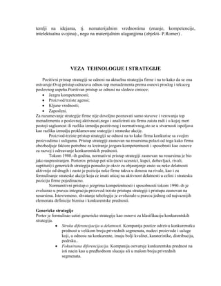 temlji na idejama, tj. nematerijalnim vrednostima (znanje, kompetencije,
intelektualna svojina) , nego na materijalnim ulaganjjima (objekti- P.Romer) .
VEZA TEHNOLOGIJE I STRATEGIJE
Pozitivni pristup strategiji se odnosi na aktuelnu strategiju firme i na to kako da se ona
ostvaruje.Ovaj pristup odrazava odnos top menadzmenta prema osnovi proslog i tekuceg
poslovnog uspeha.Pozitivan pristup se odnosi na sledece cinioce;
Jezgra kompetentnosti;
Proizvod/trziste agensi;
Kljune vrednosti;
Zaposleni.
Za razumevanje strategije firme nije dovoljno poznavati samo stavove i verovanja top
menadzmenta o poslovnoj aktivnosti,nego i analizirati sta firma zaista radi i u kojoj meri
postoji saglasnost ili razlika izmedju pozitivnog i normativnog,sto se u stvarnosti ispoljava
kao razlika izmedju proklamovane srategije i strateske akcije.
Proizvod-trziste pristup strategiji se odnosi na to kako firma konkurise sa svojim
proizvodima i usligama. Pristup strategiji zasnovan na resursima polazi od toga kako firma
obezbedjuje faktore potrebne za kreiranje jezgara kompetentnosti i sposobnsti kao osnove
za razvoj i odrzavanje konkurentskih prednosti.
Tokom 1980.-ih godina, normativni pristup strategiji zasnovan na resursima je bio
jako rasprostranjen. Porterov pristup pet sila (novi ucesnici, kupci, dobavljaci, rivali,
suptituti) i generickih strategija ponudio je okvir za objasnjenje zasto su neke delatnosti
aktivnije od drugih i zasto je pozicija neke firme takva u donosu na rivale, kao i za
formulisanje strateske akcije koja ce imati uticaj na aktivnost delatnosti u celini i stratesku
poziciju firme pojedinacno.
Normanitivni pristup o jezgrima kompetentnosti i sposobnosti tokom 1990.-ih je
evoluirao u pravcu integracija proizvod-trziste pristupa strategiji i pristupa zasnovan na
resursima. Istovremeno, shvatanje tehologije je evoluiralo u pravcu jednog od najvaznijih
elemenata definicije biznisa i konkurentske prednosti.
Genericke strategije
Porter je formulisao cetiri genericke strategije kao osnove za klasifikaciju konkurentskih
strategija.
Siroka diferencijacija u delatnosti. Kompanija postize odrzivu konkurenstku
prednost u velikom broju privrednih segmenata, nudeci proizvode i usluge
koji, u odnosu na konkurente, imaju bolji kvalitet, karateristike, distribuciju,
podrsku..
Fokusirana diferencijacija. Kompanija ostvaruje konkurentsku prednost na
isti nacin kao u predhodnom slucaju ali u malom broju privrednih
segmenata.
 